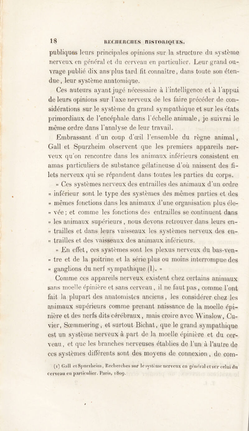 publiques leurs principales opinions sur la structure du système nerveux en général et du cerveau en particulier. Leur grand ou- vrage publié dix ans plus tard fit connaître, dans toute son éten- due , leur système anatomique. Ces auteurs ayant jugé nécessaire à l’intelligence et à l’appui de leurs opinions sur l’axe nerveux de les faire précéder de con- sidérations sur le système du grand sympathique et sur les états primordiaux de l’encéphale dans l’échelle animale, je suivrai le meme ordre dans l’analyse de leur travail. Embrassant d’un coup d’œil l’ensemble du règne animal, Gall et Spurzheim observent que les premiers appareils ner- veux qu’on rencontre dans les animaux inférieurs consistent en amas particuliers de substance gélatineuse d’où naissent des fi- lets nerveux qui se répandent dans toutes les parties du corps. « Ces systèmes nerveux des entrailles des animaux d’un ordre » inférieur sont le type des systèmes des mêmes parties et des » mêmes fonctions dans les animaux d’une organisation plus éle- » vée ; et comme les fonctions des entrailles se continuent dans » les animaux supérieurs , nous devons retrouver dans leurs en- » trailles et dans leurs vaisseaux les systèmes nerveux des en- » trailles et des vaisseaux des animaux inférieurs. » En effet, ces systèmes sont les plexus nerveux du bas-ven- » tre et de la poitrine et la série plus ou moins interrompue des » ganglions du nerf sympathique (1). » Comme ces appareils nerveux existent chez certains animaux sans moelle épinière et sans cerveau , il ne faut pas , comme l’ont fait la plupart des anatomistes anciens, les considérer chez les animaux supérieurs comme prenant naissance de la moelle épi- nière et des nerfs dits cérébraux, mais croire avec Winslow, Cu- vier, Sœmmering, et surtout Bichat, que le grand sympathique est un système nerveux à part de la moelle épinière et du cer- veau, et que les branches nerveuses établies de l’un à l’autre de ces systèmes différents sont des moyens de connexion , de com- (i) Gall et Spurzheim, Recherches sur le système nerveux en general et sur celui du cerveau en particulier. Paris, 1809.