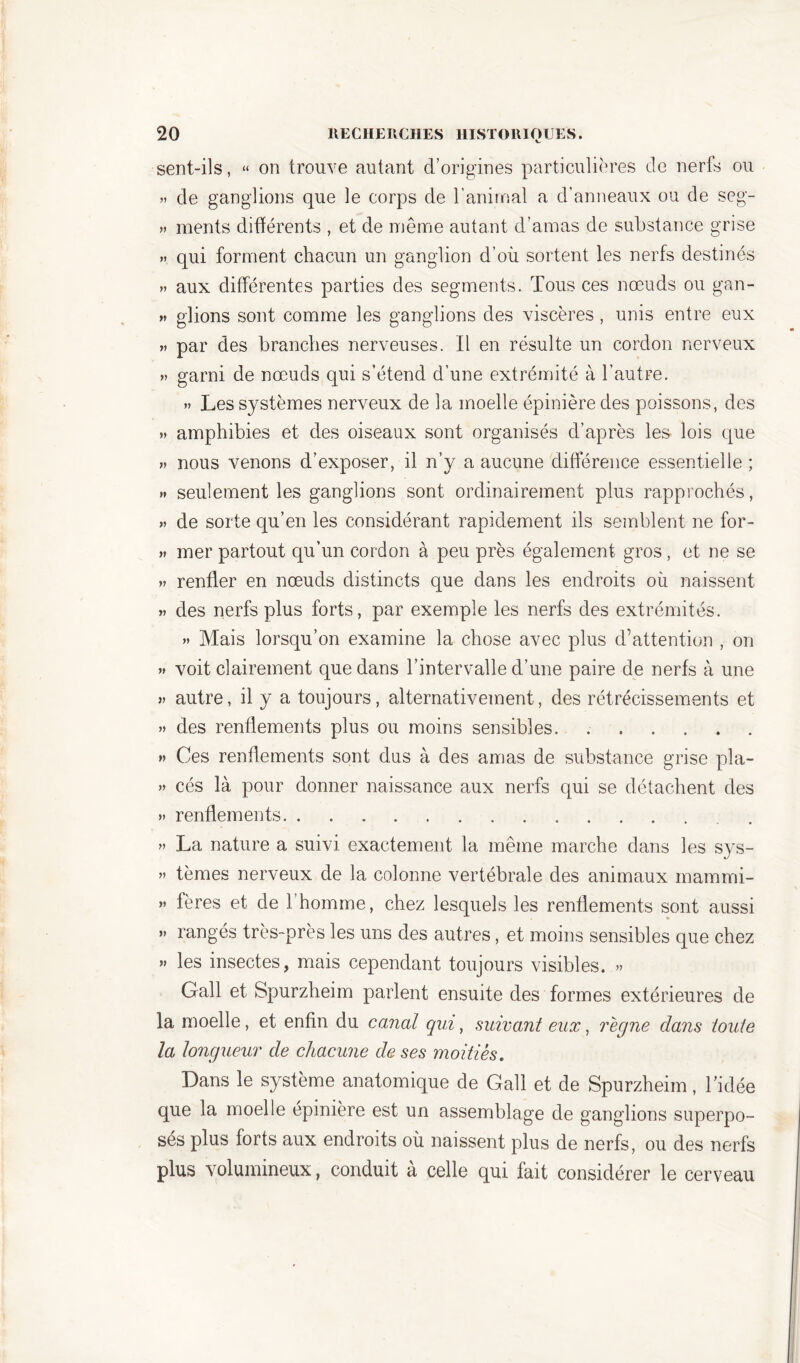sent-ils, « on trouve autant d’origines particulières de nerfs ou » de ganglions que le corps de l’animal a d’anneaux ou de seg- » ments différents , et de même autant d’amas de substance grise » qui forment chacun un ganglion d’où sortent les nerfs destinés » aux différentes parties des segments. Tous ces nœuds ou gan- » glions sont comme les ganglions des viscères, unis entre eux » par des branches nerveuses. Il en résulte un cordon nerveux » garni de nœuds qui s’étend d’une extrémité à l’autre. » Les systèmes nerveux de la moelle épinière des poissons, des » amphibies et des oiseaux sont organisés d’après les lois que » nous venons d’exposer, il n’y a aucune différence essentielle ; » seulement les ganglions sont ordinairement plus rapprochés, » de sorte qu’en les considérant rapidement ils semblent ne for- » mer partout qu’un cordon à peu près également gros , et ne se » renfler en nœuds distincts que dans les endroits où naissent » des nerfs plus forts, par exemple les nerfs des extrémités. » Mais lorsqu’on examine la chose avec plus d’attention , on » voit clairement que dans l’intervalle d’une paire de nerfs à une » autre, il y a toujours, alternativement, des rétrécissements et » des renflements plus ou moins sensibles » Ces renflements sont dus à des amas de substance grise pla- » cés là pour donner naissance aux nerfs qui se détachent des » renflements » La nature a suivi exactement la même marche dans les sys- >> tèmes nerveux de la colonne vertébrale des animaux mammi- » fères et de l’homme, chez lesquels les renflements sont aussi ” rangés très-près les uns des autres, et moins sensibles que chez » les insectes, mais cependant toujours visibles. » Gall et Spurzheim parlent ensuite des formes extérieures de la moelle, et enfin du canal qui, suivant eux, règne dans toute la longueur de chacune de ses moitiés. Dans le système anatomique de Gall et de Spurzheim, l’idée que la moelle épinière est un assemblage de ganglions superpo- sés plus forts aux endroits où naissent plus de nerfs, ou des nerfs plus volumineux, conduit à celle qui fait considérer le cerveau