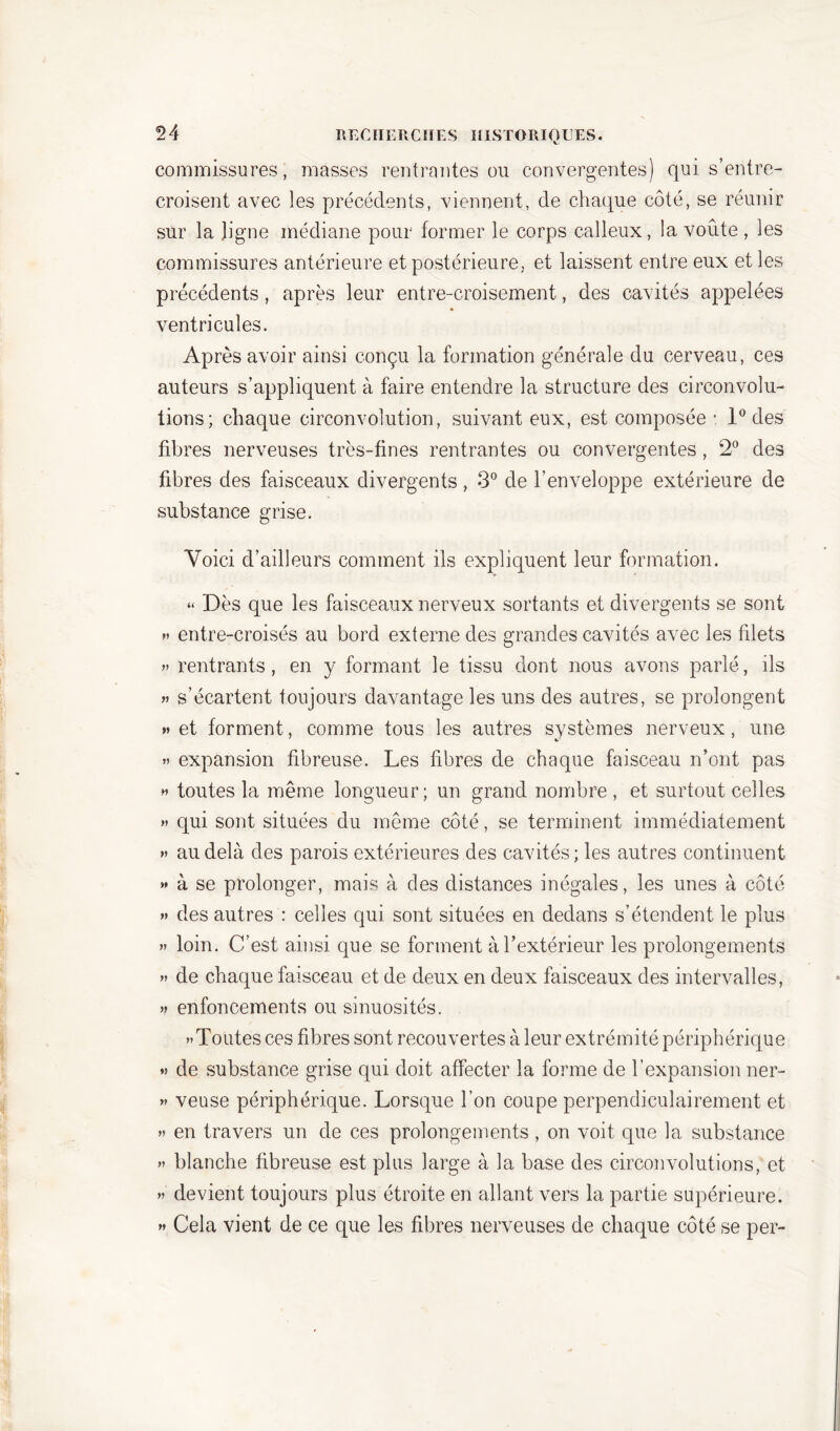 commissures, masses rentrantes ou convergentes) qui s’entre- croisent avec les précédents, viennent, de chaque côté, se réunir sur la ligne médiane pour former le corps calleux, la voûte , les commissures antérieure et postérieure, et laissent entre eux et les précédents, après leur entre-croisement, des cavités appelées ventricules. Après avoir ainsi conçu la formation générale du cerveau, ces auteurs s’appliquent à faire entendre la structure des circonvolu- tions; chaque circonvolution, suivant eux, est composée : 1° des fibres nerveuses très-fines rentrantes ou convergentes, 2° des fibres des faisceaux divergents, 3° de l’enveloppe extérieure de substance grise. Voici d’ailleurs comment ils expliquent leur formation. “ Dès que les faisceaux nerveux sortants et divergents se sont » entre-croisés au bord externe des grandes cavités avec les filets » rentrants, en y formant le tissu dont nous avons parlé, ils » s’écartent toujours davantage les uns des autres, se prolongent » et forment, comme tous les autres systèmes nerveux, une » expansion fibreuse. Les fibres de chaque faisceau n’ont pas h toutes la même longueur; un grand nombre , et surtout celles » qui sont situées du même côté, se terminent immédiatement » au delà des parois extérieures des cavités ; les autres continuent » à se prolonger, mais à des distances inégales, les unes à côté » des autres : celles qui sont situées en dedans s’étendent le plus » loin. C’est ainsi que se forment à l’extérieur les prolongements » de chaque faisceau et de deux en deux faisceaux des intervalles, » enfoncements ou sinuosités. >»Toiites ces fibres sont recouvertes à leur extrémité périphérique » de substance grise qui doit affecter la forme de l’expansion ner- » veuse périphérique. Lorsque l’on coupe perpendiculairement et » en travers un de ces prolongements , on voit que la substance » blanche fibreuse est plus large à la base des circonvolutions, et » devient toujours plus étroite en allant vers la partie supérieure. » Cela vient de ce que les fibres nerveuses de chaque côté se per-