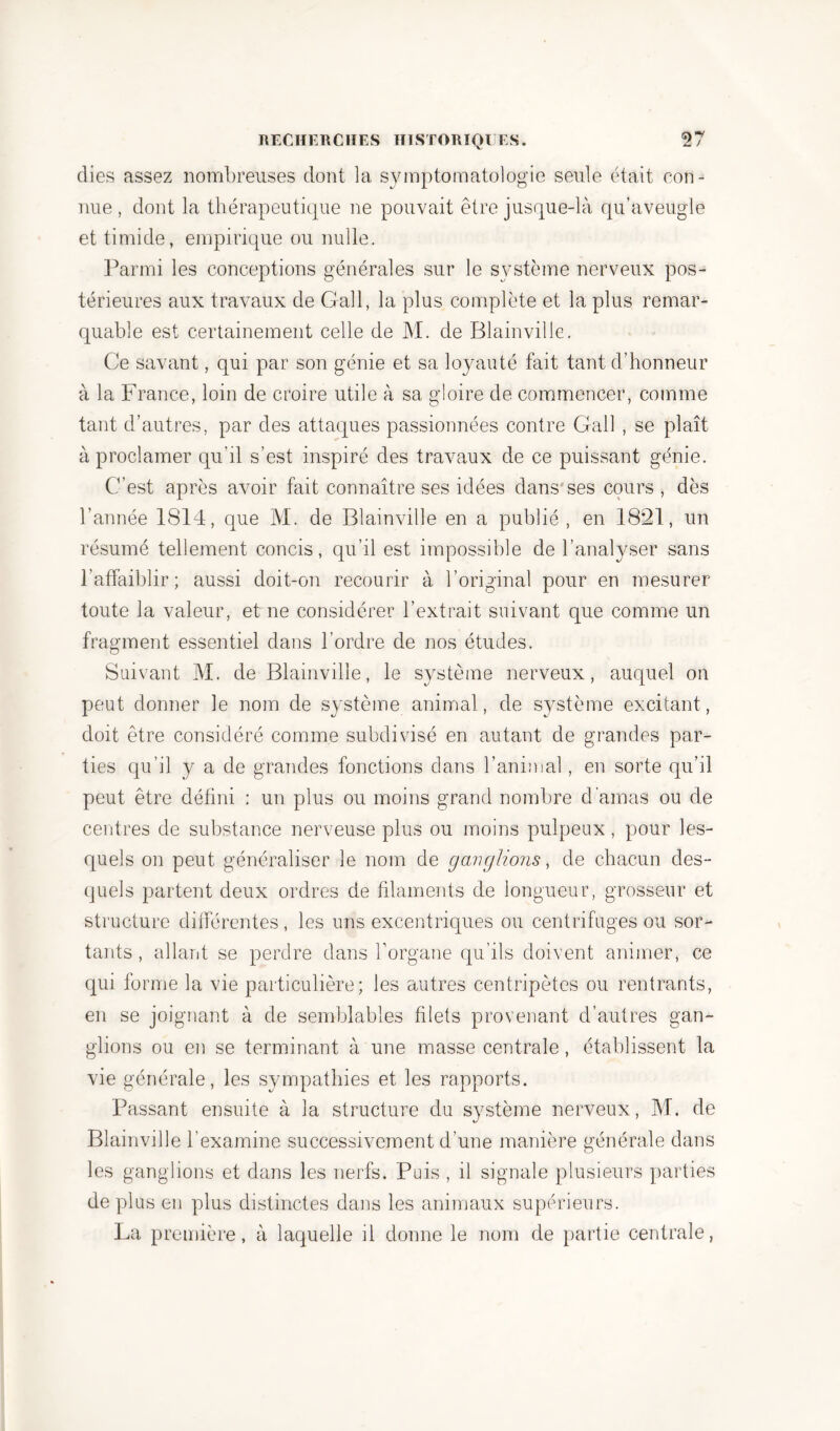 dies assez nombreuses dont la symptomatologie seule était con- nue , dont la thérapeutique ne pouvait être jusque-là qu’aveugle et timide, empirique ou nulle. Parmi les conceptions générales sur le système nerveux pos- térieures aux travaux de Gall, la plus complète et la plus remar- quable est certainement celle de M. de Blainvilie. Ce savant, qui par son génie et sa loyauté fait tant d’honneur à la France, loin de croire utile à sa gloire de commencer, comme tant d’autres, par des attaques passionnées contre Gall , se plaît à proclamer qu’il s’est inspiré des travaux de ce puissant génie. C’est après avoir fait connaître ses idées dans ses cours , dès l’année 1814, que M. de Blainvilie en a publié, en 1821, un résumé tellement concis, qu’il est impossible de l’analyser sans l’affaiblir; aussi doit-on recourir à l’original pour en mesurer toute la valeur, et ne considérer l’extrait suivant que comme un fragment essentiel dans l’ordre de nos études. Suivant M. de Blainvilie, le système nerveux, auquel on peut donner le nom de système animal, de système excitant, doit être considéré comme subdivisé en autant de grandes par- ties qu’il y a de grandes fonctions clans l’animal, en sorte qu’il peut être défini : un plus ou moins grand nombre d'amas ou de centres de substance nerveuse plus ou moins pulpeux, pour les- quels on peut généraliser le nom de ganglions, de chacun des- quels partent deux ordres de filaments de longueur, grosseur et structure différentes , les uns excentriques ou centrifuges ou sor- tants , allant se perdre dans l’organe qu’ils doivent animer, ce qui forme la vie particulière; les autres centripètes ou rentrants, en se joignant à de semblables filets provenant d’autres gan- glions ou en se terminant à une masse centrale, établissent la vie générale, les sympathies et les rapports. Passant ensuite à la structure du système nerveux, M. de Blainvilie l’examine successivement d’une manière générale dans les ganglions et dans les nerfs. Puis , il signale plusieurs parties de plus en plus distinctes dans les animaux supérieurs. La première, à laquelle il donne le nom de partie centrale,