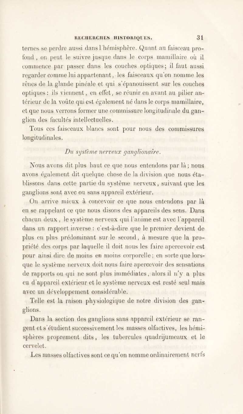 ternes se perdre aussi dans l'hémisphère. Quant au faisceau pro- fond , on peut le suivre jusque dans le corps mamillaire où il commence par passer dans les couches optiques; il faut aussi regarder comme lui appartenant, les faisceaux qu’on nomme les rênes de la glande pinéale et qui s’épanouissent sur les couches optiques : ils viennent, en effet, se réunir en avant au pilier an- térieur de la voûte qui est également né dans le corps mamillaire, et que nous verrons former une commissure longitudinale du gan- glion des facultés intellectuelles. Tous ces faisceaux blancs sont pour nous des commissures longitudinales. Du système nerveux ganglionaire. Nous avons dit plus haut ce que nous entendons par là ; nous avons également dit quelque chose de la division que nous éta- blissons dans cette partie du système nerveux, suivant que les ganglions sont avec ou sans appareil extérieur. On arrive mieux à concevoir ce que nous entendons par là en se rappelant ce que nous disons des appareils des sens. Dans chacun deux , le système nerveux qui l’anime est avec l’appareil dans un rapport inverse : c’est-à-dire que le premier devient de plus en plus prédominant sur le second, à mesure que la pro- priété des corps par laquelle il doit nous les faire apercevoir est pour ainsi dire de moins en moins corporelle; en sorte que lors- que le système nerveux doit nous faire apercevoir des sensations de rapports ou qui ne sont plus immédiates, alors il n’y a plus eu d’appareil extérieur et le système nerveux est resté seul mais avec un développement considérable. Telle est la raison physiologique de notre division des gan- glions. Dans la section des ganglions sans appareil extérieur se ran- gent et s’étudient successivement les masses olfactives, les hémi- sphères proprement dits, les tubercules quadrijumeaux et le cervelet. Les masses olfactives sont ce qu’on nomme ordinairement nerfs