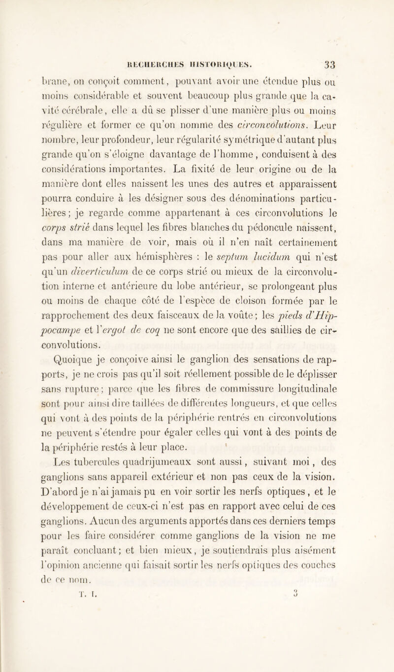 brane, on conçoit comment, pouvant avoir une étendue plus ou moins considérable et souvent beaucoup plus grande que la ca- vité cérébrale, elle a dû se plisser d’une manière plus ou moins régulière et former ce qu’on nomme des circonvolutions. Leur nombre, leur profondeur, leur régularité symétrique d’autant plus grande qu’on s’éloigne davantage de l’homme , conduisent à des considérations importantes. La fixité de leur origine ou de la manière dont elles naissent les unes des autres et apparaissent pourra conduire à les désigner sous des dénominations particu- lières; je regarde comme appartenant à ces circonvolutions le corps strié dans lequel les fibres blanches du pédoncule naissent, dans ma manière de voir, mais où il n’en naît certainement pas pour aller aux hémisphères : le septum hiciclum qui n’est qu’un diverticulum de ce corps strié ou mieux de la circonvolu- tion interne et antérieure du lobe antérieur, se prolongeant plus ou moins de chaque côté de l’espèce de cloison formée par le rapprochement des deux faisceaux de la voûte; les pieds d’Hip- pocampe et Xergot de coq ne sont encore que des saillies de cir- convolutions. Quoique je conçoive ainsi le ganglion des sensations de rap- ports, je ne crois pas qu’il soit réellement possible de le déplisser sans rupture; parce que les fibres de commissure longitudinale sont pour ainsi dire taillées de différentes longueurs, et que celles qui vont à des points de la périphérie rentrés en circonvolutions ne peuvent s’étendre pour égaler celles qui vont à des points de la périphérie restés à leur place. Les tubercules quadrijumeaux sont aussi, suivant moi, des ganglions sans appareil extérieur et non pas ceux de la vision. D’abord je n’ai jamais pu en voir sortir les nerfs optiques , et le développement de ceux-ci n’est pas en rapport avec celui de ces ganglions. Aucun des arguments apportés dans ces derniers temps pour les faire considérer comme ganglions de la vision ne me paraît concluant; et bien mieux, je soutiendrais plus aisément l’opinion ancienne qui faisait sortir les nerfs optiques des couches de ce nom. T. I. 9 O
