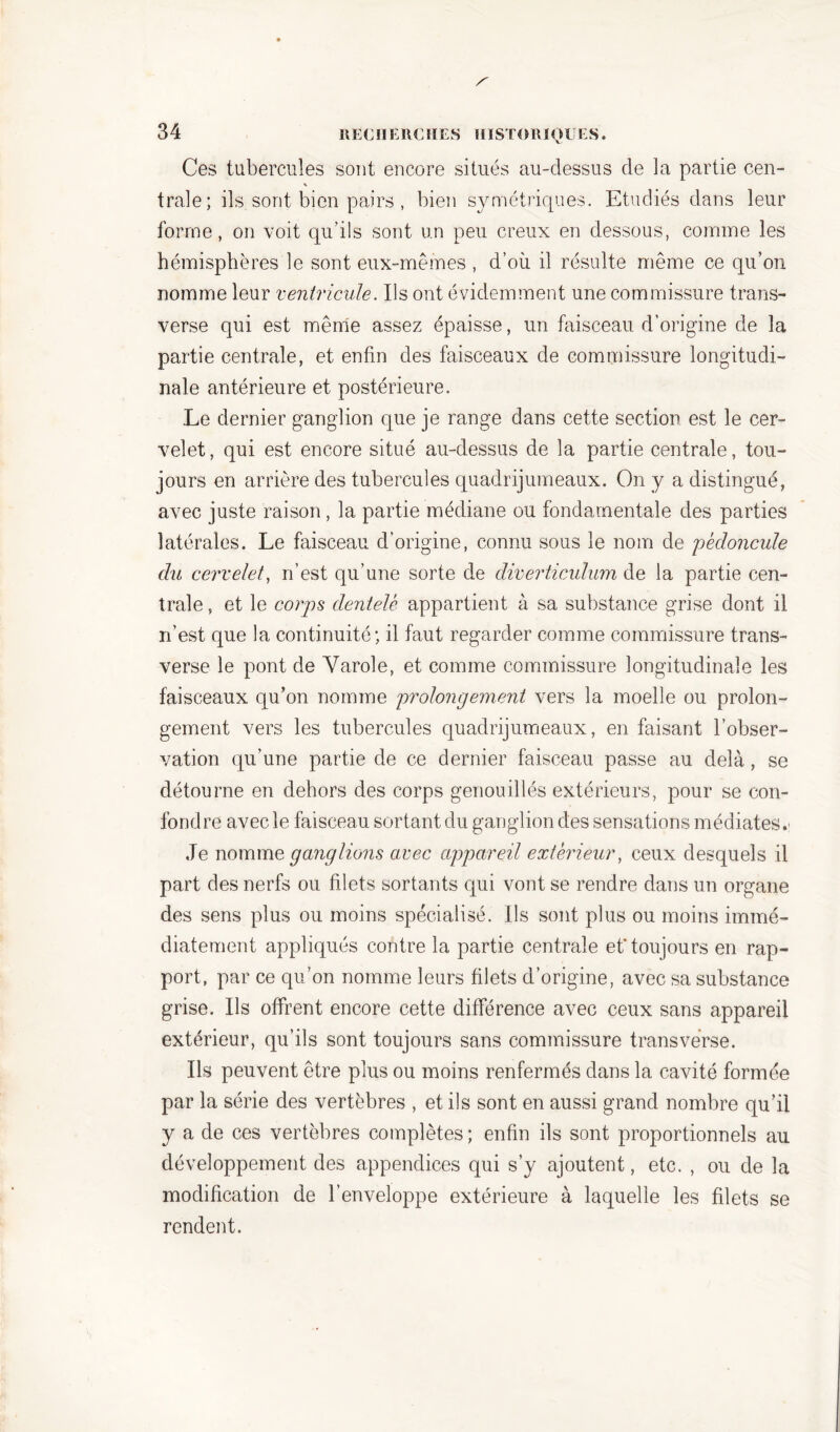 Ces tubercules sont encore situés au-dessus de la partie cen- traie; ils sont bien pairs , bien symétriques. Etudiés dans leur forme, on voit qu’ils sont un peu creux en dessous, comme les hémisphères le sont eux-mêmes , d’où il résulte même ce qu’on nomme leur ventricule. Ils ont évidemment une commissure trans- verse qui est même assez épaisse, un faisceau d’origine de la partie centrale, et enfin des faisceaux de commissure longitudi- nale antérieure et postérieure. Le dernier ganglion que je range dans cette section est le cer- velet, qui est encore situé au-dessus de la partie centrale, tou- jours en arrière des tubercules quadrijumeaux. On y a distingué, avec juste raison, la partie médiane ou fondamentale des parties latérales. Le faisceau d’origine, connu sous le nom de pédoncule du cervelet, n’est qu’une sorte de diverticulum de la partie cen- trale , et le corps dentelé appartient à sa substance grise dont il n’est que la continuité; il faut regarder comme commissure trans- verse le pont de Yarole, et comme commissure longitudinale les faisceaux qu’on nomme prolongement vers la moelle ou prolon- gement vers les tubercules quadrijumeaux, en faisant l’obser- vation qu’une partie de ce dernier faisceau passe au delà, se détourne en dehors des corps genou illés extérieurs, pour se con- fondre avec le faisceau sortant du ganglion des sensations médiates. Je nomme ganglions avec appareil extérieur, ceux desquels il part des nerfs ou filets sortants qui vont se rendre dans un organe des sens plus ou moins spécialisé. Ils sont plus ou moins immé- diatement appliqués contre la partie centrale et’toujours en rap- port, par ce qu’on nomme leurs filets d’origine, avec sa substance grise. Ils offrent encore cette différence avec ceux sans appareil extérieur, qu’ils sont toujours sans commissure transvérse. Ils peuvent être plus ou moins renfermés dans la cavité formée par la série des vertèbres , et ils sont en aussi grand nombre qu’il y a de ces vertèbres complètes ; enfin ils sont proportionnels au développement des appendices qui s’y ajoutent, etc. , ou de la modification de l’enveloppe extérieure à laquelle les filets se rendent.