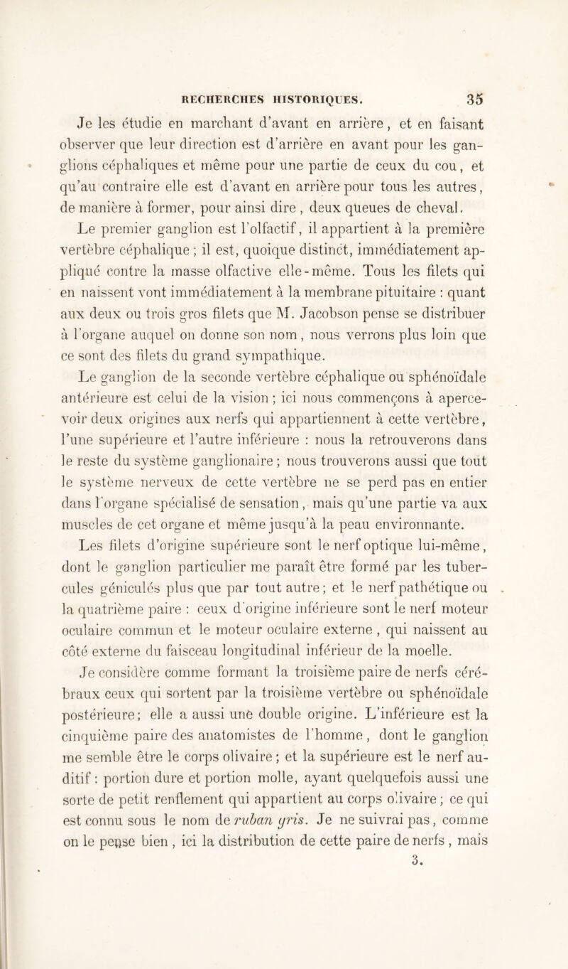 Je les étudié en marchant d’avant en arrière, et en faisant observer que leur direction est d’arrière en avant pour les gan- glions céphaliques et même pour une partie de ceux du cou, et qu’au contraire elle est d’avant en arrière pour tous les autres, de manière à former, pour ainsi dire , deux queues de cheval. Le premier ganglion est l’olfactif, il appartient à la première vertèbre céphalique ; il est, quoique distinct, immédiatement ap- pliqué contre la masse olfactive elle-même. Tous les filets qui en naissent vont immédiatement à la membrane pituitaire : quant aux deux ou trois gros filets que M. Jacobson pense se distribuer à l’organe auquel on donne son nom, nous verrons plus loin que ce sont des fdets du grand sympathique. Le ganglion de la seconde vertèbre céphalique ou sphénoïdale antérieure est celui de la vision ; ici nous commençons à aperce- voir deux origines aux nerfs qui appartiennent à cette vertèbre, l’une supérieure et l’autre inférieure : nous la retrouverons dans le reste du système ganglionaire ; nous trouverons aussi que tout le système nerveux de cette vertèbre ne se perd pas en entier dans l’organe spécialisé de sensation , mais qu’une partie va aux muscles de cet organe et même jusqu’à la peau environnante. Les filets d’origine supérieure sont le nerf optique lui-même, dont le ganglion particulier me paraît être formé par les tuber- cules géniculés plus que par tout autre; et le nerf pathétique ou la quatrième paire : ceux d'origine inférieure sont le nerf moteur oculaire commun et le moteur oculaire externe , qui naissent au côté externe du faisceau longitudinal inférieur de la moelle. Je considère comme formant la troisième paire de nerfs céré- braux ceux qui sortent par la troisième vertèbre ou sphénoïdale postérieure; elle a aussi une double origine. L’inférieure est la cinquième paire des anatomistes de l’homme , dont le ganglion me semble être le corps olivaire ; et la supérieure est le nerf au- ditif : portion dure et portion molle, ayant quelquefois aussi une sorte de petit renflement qui appartient au corps olivaire ; ce qui est connu sous le nom de ruban gris. Je ne suivrai pas, comme on le pepse bien , ici la distribution de cette paire de nerfs , mais 3.