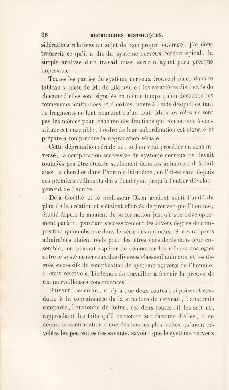 sidérations relatives au sujet de mon propre ouvrage; j’ai donc transcrit ce qu’il a dit du système nerveux cérébro-spinal, la simple analyse d’un travail aussi serré m’ayant paru presque impossible. Toutes les parties du système nerveux trouvent place dans ce tableau si plein de M, de Blainville : les caractères distinctifs de chacune d’elles sont signalés en même temps qu’on découvre les connexions multipliées et d’ordres divers à l’aide desquelles tant de fragments ne font pourtant qu’un tout. Mais les rôles ne sont pas les mêmes pour chacune des fractions qui concourent à con- stituer cet ensemble , l’ordre de leur subordination est signalé et prépare à comprendre la dégradation sériale. Cette dégradation sériale ou , si l’on veut procéder en sens in- verse, la complication successive du système nerveux ne devait toutefois pas être étudiée seulement dans les animaux; il fallait aussi la chercher dans l’homme lui-même, en l’observant depuis ses premiers rudiments dans l’embryon jusqu’à l’entier dévelop- pement de l’adulte. Déjà Goethe et le professeur Oken avaient senti l’unité du plan de la création et s’étaient efforcés de prouver que l’homme, étudié depuis le moment de sa formation jusqu’à son développe- ment parfait, parcourt successivement les divers degrés de com- position qu’on observe dans la série des animaux. Si ces rapports admirables étaient réels pour les êtres considérés dans leur en- semble, on pouvait espérer de démontrer les mêmes analogies entre le système nerveux des diverses classes d’animaux et les de- grés successifs de complication du système nerveux de l’homme. Il était réservé à Tiedeman de travailler à fournir la preuve de ces merveilleuses concordances. Suivant Tiedeman , il n’y a que deux routes qui puissent con- duire à la connaissance de la structure du cerveau , b anatomie comparée, l’anatomie du fœtus; ces deux routes , il les suit et, rapprochant les faits qu’il rencontre sur chacune d’elles , il en déduit la confirmation d’une des lois les plus belles qu’aient ré- vélées les poursuites des savants, savoir : que le système nerveux