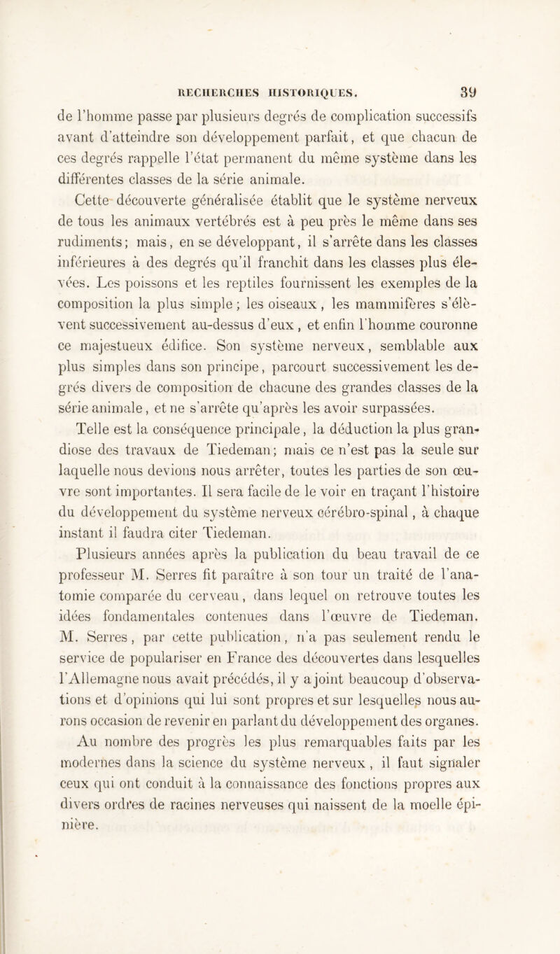 de l’homme passe par plusieurs degrés de complication successifs avant d’atteindre son développement parfait, et que chacun de ces degrés rappelle l’état permanent du même système dans les différentes classes de la série animale. Cette découverte généralisée établit que le système nerveux de tous les animaux vertébrés est à peu près le même dans ses rudiments; mais, en se développant, il s’arrête dans les classes inférieures à des degrés qu’il franchit dans les classes pins éle- vées. Les poissons et les reptiles fournissent les exemples de la composition la plus simple ; les oiseaux, les mammifères s’élè- vent successivement au-dessus d’eux , et enfin l’homme couronne ce majestueux édifice. Son système nerveux, semblable aux plus simples dans son principe, parcourt successivement les de- grés divers de composition de chacune des grandes classes de la série animale, et ne s’arrête qu’après les avoir surpassées. Telle est la conséquence principale, la déduction la plus gran- diose des travaux de Tiedernan; mais ce n’est pas la seule sur laquelle nous devions nous arrêter, toutes les parties de son œu- vre sont importantes. Il sera facile de le voir en traçant l’histoire du développement du système nerveux cérébro-spinal, à chaque instant il faudra citer Tiedernan. Plusieurs années après la publication du beau travail de ce professeur M. Serres fit paraître à son tour un traité de l’ana- tomie comparée du cerveau, dans lequel on retrouve toutes les idées fondamentales contenues dans l’œuvre de Tiedernan. M. Serres, par cette publication, n’a pas seulement rendu le service de populariser en France des découvertes dans lesquelles l’Allemagne nous avait précédés, il y a joint beaucoup d’observa- tions et d’opinions qui lui sont propres et sur lesquelles nous au- rons occasion de revenir en parlant du développement des organes. Au nombre des progrès les plus remarquables faits par les modernes dans la science du système nerveux , il faut signaler ceux qui ont conduit à la connaissance des fonctions propres aux divers ordres de racines nerveuses qui naissent de la moelle épi- nière.