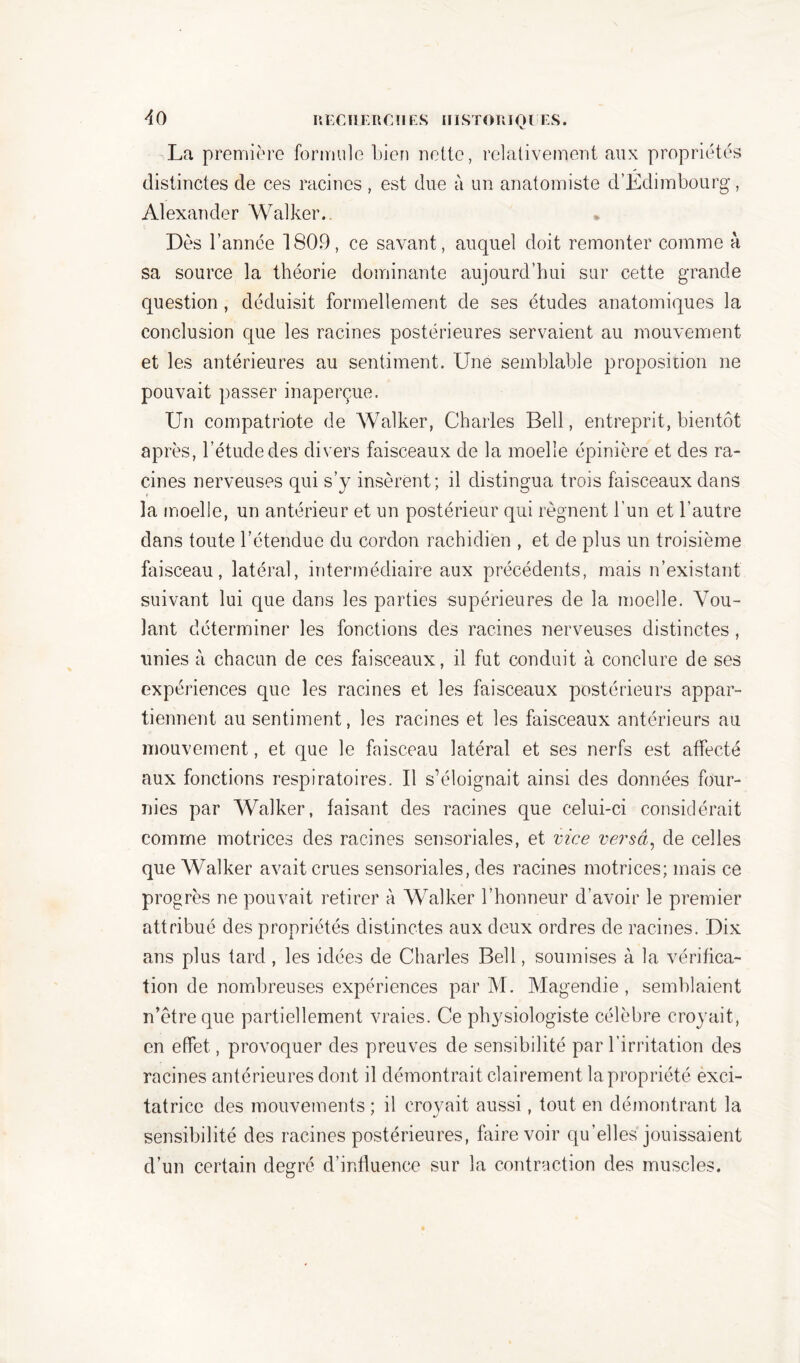 La première formule bien nette, relativement aux propriétés distinctes de ces racines , est due à un anatomiste d’Edimbourg, Alexander Walker.. Dès l’année 1809, ce savant , auquel doit remonter comme à sa source la théorie dominante aujourd’hui sur cette grande question, déduisit formellement de ses études anatomiques la conclusion que les racines postérieures servaient au mouvement et les antérieures au sentiment. Une semblable proposition ne pouvait passer inaperçue. Un compatriote de Walker, Charles Bell, entreprit, bientôt après, l’étude des divers faisceaux de la moelle épinière et des ra- cines nerveuses qui s’y insèrent; il distingua trois faisceaux dans la moelle, un antérieur et un postérieur qui régnent l’un et l’autre dans toute l’étendue du cordon rachidien , et de plus un troisième faisceau, latéral, intermédiaire aux précédents, mais n’existant suivant lui que dans les parties supérieures de la moelle. Vou- lant déterminer les fonctions des racines nerveuses distinctes, unies à chacun de ces faisceaux, il fut conduit à conclure de ses expériences que les racines et les faisceaux postérieurs appar- tiennent au sentiment, les racines et les faisceaux antérieurs au mouvement, et que le faisceau latéral et ses nerfs est affecté aux fonctions respiratoires. Il s’éloignait ainsi des données four- nies par Walker, faisant des racines que celui-ci considérait comme motrices des racines sensoriales, et vice versa, de celles que Walker avait crues sensoriales, des racines motrices; mais ce progrès ne pouvait retirer à Walker l’honneur d’avoir le premier attribué des propriétés distinctes aux deux ordres de racines. Dix ans plus tard, les idées de Charles Bell, soumises à la vérifica- tion de nombreuses expériences par M. Magendie , semblaient n’ètre que partiellement vraies. Ce physiologiste célèbre croyait, en effet, provoquer des preuves de sensibilité par l’irritation des racines antérieures dont il démontrait clairement la propriété exci- tatrice des mouvements ; il croyait aussi, tout en démontrant la sensibilité des racines postérieures, faire voir qu’elles jouissaient d’un certain degré d’influence sur la contraction des muscles.