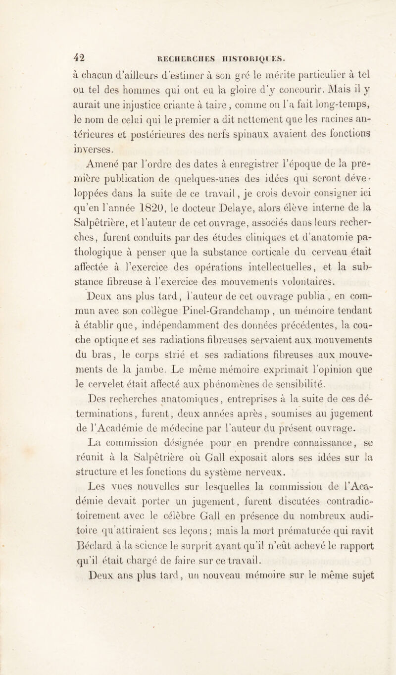 à chacun d’ailleurs d’estimer à son grc le mérite particulier à tel ou tel des hommes qui ont eu la gloire d’y concourir. Mais il y aurait une injustice criante à taire , comme on l’a fait long-temps, le nom de celui qui le premier a dit nettement que les racines an- térieures et postérieures des nerfs spinaux avaient des fonctions inverses. Amené par l’ordre des dates à enregistrer l’époque de la pre- mière publication de quelques-unes des idées qui seront déve- loppées dans la suite de ce travail, je crois devoir consigner ici qu’en l’année 1820, le docteur Délayé, alors élève interne de la Salpêtrière, et l’auteur de cet ouvrage, associés dans leurs recher- ches, furent conduits par des études cliniques et d’anatomie pa- thologique à penser que la substance corticale du cerveau était affectée à l’exercice des opérations intellectuelles, et la sub- stance fibreuse à l’exercice des mouvements volontaires. Deux ans plus tard, l’auteur de cet ouvrage publia, en com- mun avec son collègue Pinel-Grandchamp , un mémoire tendant à établir que, indépendamment des données précédentes, la cou- che optique et ses radiations fibreuses servaient aux mouvements du bras, le corps strié et ses radiations fibreuses aux mouve- ments de la jambe. Le même mémoire exprimait l’opinion que le cervelet était affecté aux phénomènes de sensibilité. Des recherches anatomiques, entreprises à la suite de ces dé- terminations, furent, deux années après, soumises au jugement de l’Académie de médecine par hauteur du présent ouvrage. La commission désignée pour en prendre connaissance, se réunit à la Salpêtrière où Gall exposait alors ses idées sur la structure et les fonctions du système nerveux. Les vues nouvelles sur lesquelles la commission de l’Aca,- démie devait porter un jugement, furent discutées contradic- toirement avec le célèbre Gall en présence du nombreux audi- toire qu’attiraient ses leçons; mais la mort prématurée qui ravit Béclard à la science le surprit avant qu’il n’eût achevé le rapport qu’il était chargé de faire sur ce travail. Deux ans plus tard, un nouveau mémoire sur le même sujet