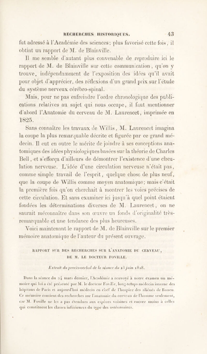 fut adressé à l’Académie des sciences; plus favorisé cette fois, il obtint un rapport de M. de Blainville. Il me semble d’autant plus convenable de reproduire ici le rapport de M. de Blainville sur cette communication , qu’on y trouve, indépendamment de l’exposition des idées qu’il avait pour objet d’apprécier, des réflexions d’un grand prix sur l’étude du système nerveux cérébro-spinal. Mais, pour ne pas enfreindre l’ordre chronologique des publi- cations relatives au sujet qui nous occupe, il faut mentionner d’abord l’Anatomie du cerveau de M. Laurencet, imprimée en 1825. Sans connaître les travaux de Willis , M. Laurencet imagina la coupe la plus remarquable décrite et figurée par ce grand mé- decin. Il eut en outre le mérite de joindre à ses conceptions ana- tomiques des idées physiologiques basées sur la théorie de Charles Bell, et s’efforça d’ailleurs de démontrer l’existence d’une circu- lation nerveuse. L’idée d’une circulation nerveuse n’était pas, comme simple travail de l’esprit, quelque chose de plus neuf, que la coupe de Willis comme moyen anatomique; mais c’était la première fois qu’on cherchait à montrer les voies précises de cette circulation. Et sans examiner ici jusqu’à quel point étaient fondées les déterminations diverses de M. Laurencet, on ne saurait méconnaître dans son œuvre un fonds d’originalité très- remarquable et une tendance des plus heureuses. Voici maintenant le rapport de M. de Blainville sur le premier mémoire anatomique de l’auteur du présent ouvrage. RAPPORT SUR DES RECHERCHES SUR L’ANATOMIE DU CERVEAU, DE M. LE DOCTEUR FOUILLE. Extrait du proces-verbal de la séance du *3 juin 1828. Dans la séance du i!\ mars dernier, l’Académie a renvoyé à notre examen un mé- moire qui lui a été présenté parM. le docteur Foviüe, lonfj-tetnps médecin interne des hôpitaux de Paris et aujourd’hui médecin en chef de l’hospice des aliénés de Rouen Ce mémoire contient des recherches sur l’anatomie du cerveau de l’homme seulement, car M. Foville ne les a pas étendues aux espèces voisines et encore moins à celles qui constituent les classes inférieures du type des ostéozoaires.