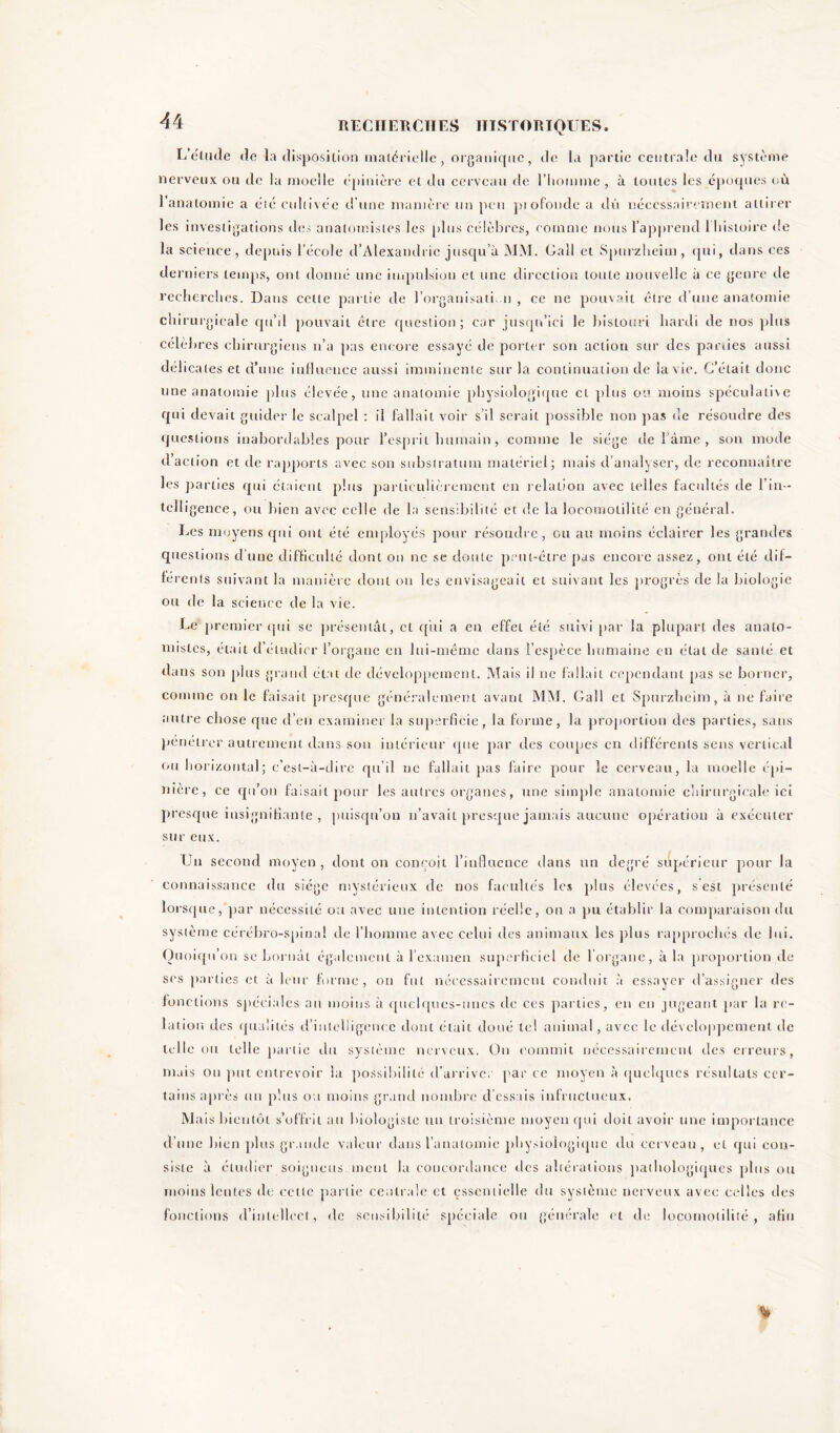 L'étude de la disposition matérielle, organique, de la partie centrale du système nerveux ou de la moelle épinière et du cerveau de l’homme, à toutes les époques où l’anatomie a été cultivée d’une manière un peu pi ofonde a dû nécessairement attirer les investigations des anatomistes les plus célèbres, comme nous l’apprend 1 histoire de la science, depuis l’école d’Alexandrie jusqu’à MM. Gall et Spurzheim, qui, dans ces derniers temps, ont donné une impulsion et une direction toute nouvelle à ce genre de recherches. Dans celte partie de l’organisati. n , ce ne pouvait être d une anatomie chirurgicale qu’il pouvait être question; car jusqu’ici le bistouri hardi de nos plus célèbres chirurgiens n’a pas encore essayé de porter son action sur des parties aussi délicates et d’une influence aussi imminente sur la continuation de la vie. C’était donc une anatomie plus élevée, une anatomie physiologique cl plus ou moins spéculative qui devait guider le scalpel : il fallait voir s’il serait possible non pas de résoudre des questions inabordables pour l’esprit humain, comme le siège de 1 âme , son mode d’action et de rapports avec son substratum matériel; mais d’analyser, de reconnaître les parties qui étaient plus particulièrement en relation avec telles facultés de l’in - telligence, ou bien avec celle de la sensibilité et de la locomolilité en général. Les moyens qui ont été employés pour résoudre, eu au moins éclairer les grandes questions d’une difficulté dont on ne se doute peut-être pas encore assez, ont été dif- férents suivant la manière dont on les envisageait et suivant les progrès de la biologie ou de la science de la vie. Le premier qui se présentât, et qui a en effet été suivi par la plupart des anato- mistes, était d’étudier l’organe en lui-même dans l’espèce humaine en état de santé et dans son plus grand état de développement. Mais il ne fallait cependant pas se borner, comme on le faisait presque généralement avant MM. Gall et Spurzheim, à ne faire autre chose que d’en examiner la superficie, la forme, la proportion des parties, sans pénétrer autrement dans son intérieur que par des coupes en différents sens vertical ou horizontal; c’est-à-dire qu’il ne fallait pas faire pour le cerveau, la moelle épi- nière, ce qu’on faisait pour les autres organes, une simple anatomie chirurgicale ici presque insignifiante , puisqu’on n’avait presque jamais aucune opération à exécuter sur eux. Un second moyen , dont on conçoit l’influence dans un degré supérieur pour la connaissance du siège mystérieux de nos facultés les plus élevées, s est présenté lorsque, par nécessité ou avec une intention réelle, on a pu établir la comparaison du système cérébro-spinal de l’homme avec celui des animaux les plus rapprochés de lui. Quoiqu’on se bornât également à l’examen superficiel de l’organe, à la proportion de scs parties et à leur forme, on fut nécessairement conduit à essayer d’assigner des fonctions spéciales au moins à quelques-unes de ces parties, en en jugeant par la re- lation des qualités d’intelligence dont était doué tel animal, avec le développement de telle ou telle partie du système nerveux. On commit nécessairement des erreurs, mais ou put entrevoir la possibilité d’arriver par ce moyen à quelques résultats cer- tains après un plus ou moins grand nombre d’essais infructueux. M ais bientôt s’offrit au biologiste un troisième moyen qui doit avoir une importance d’une bien plus grande valeur dans l’anatomie physiologique du cerveau, et qui con- siste à étudier soigneus mont la concordance des altérations pathologiques plus ou moins lentes de cette partie centrale et essentielle du système nerveux avec celles des fonctions d’intellect, de sensibilité spéciale ou générale et de locomolilité, afin