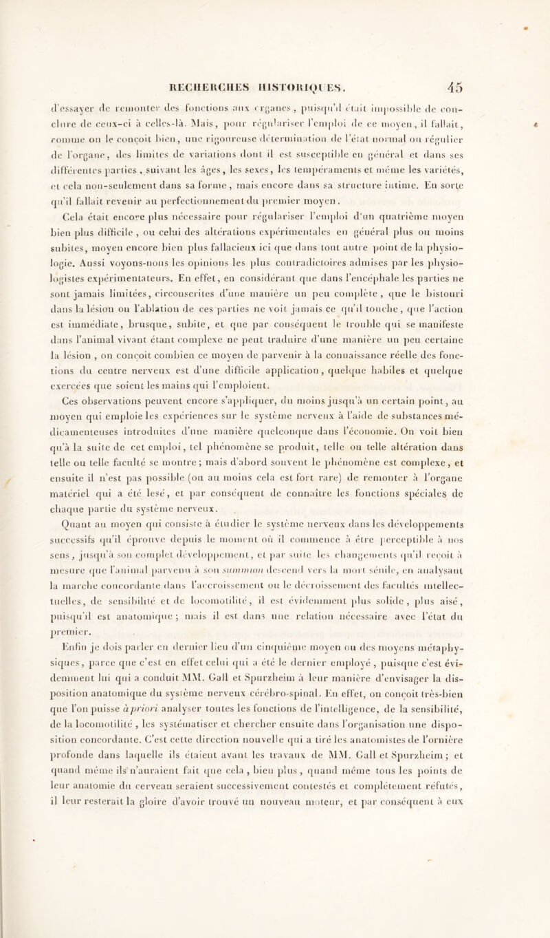 d’essayer de remonter des fonctions aux organes, puisqu'il était impossible de con- clure de ceux-ci à celles-là. Mais, pour régulariser l’emploi de ce moyen, il fallait, connue on le conçoit bien, une rigoureuse détermination de l’état normal ou régulier de l’organe, des limites de variations dont il est susceptible en général et dans ses différentes parties , suivant les âges, les sexes, les tempéraments et meme les variétés, et cela non-seulement dans sa forme , mais encore dans sa structure intime. En sorte qu’il fallait revenir au perfectionnement du premier moyen. Cela était encore plus nécessaire pour régulariser l’emploi d’un quatrième moyen bien plus difficile, ou celui des altérations expérimentales en général plus ou moins subites, moyen encore bien plus fallacieux ici que dans tout autre point de la physio- logie. Aussi voyons-nous les opinions les plus contradictoires admises par les physio- logistes expérimentateurs. En effet, en considérant que dans l’encéphale les parties ne sont jamais limitées, circonscrites d’une manière un peu complète, que le bistouri dans la lésion ou l’ablation de ces parties ne voit jamais ce qu’il touche, que l’action est immédiate, brusque, subite, et que par conséquent le trouble qui se manifeste dans l’animal vivant étant complexe ne peut traduire d’une manière un peu certaine la lésion , on conçoit combien ce moyen de parvenir à la connaissance réelle des fonc- tions du centre nerveux est d’une difficile application, quelque habiles et quelque exercées que soient les mains qui l’emploient. Ces observations peuvent encore s’appliquer, du moins jusqu’à un certain point, au moyen qui emploie les expériences sur le système nerveux à l'aide de substances mé- dicamenteuses introduites d’une manière quelconque dans l’économie. On voit bien qu’à la suite de cet emploi, tel phénomène se produit, telle ou telle altération dans telle ou telle faculté se montre; mais d’abord souvent le phénomène est complexe, et ensuite il n’est pas possible (ou au moins cela est fort rare) de remonter à l’organe matériel qui a été lésé, et par conséquent de connaître les fonctions spéciales de chaque partie du système nerveux. Quant au moyen qui consiste à étudier le système nerveux dans les développements successifs qu’il éprouve depuis le moment où il commence à être perceptible à nos sens, jusqu’à sou complet développement, et par suite les changements qu’il reçoit à mesure que l’animal parvenu à son summum descend vers la mort sénile, en analysant la marche concordante dans l’accroissement ou le décroissement des facultés intellec- tuelles, de sensibilité et de locomolilitc, il est évidemment plus solide, plus aisé, puisqu’il est anatomique ; mais il est dans une relation nécessaire avec l’état du premier. Enfin je dois parler en dernier lien d’un cinquième moyen ou des moyens métaphy- siques, parce que c’est en effet celui qui a été le dernier employé , puisque c’est évi- demment lui qui a conduit MM. Gall et Spurzhesm à leur manière d’envisager la dis- position anatomique du système nerveux cérébro-spinal. En effet, on conçoit très-bien que l’on puisse àpriori analyser toutes les fonctions de l’intelligence, de la sensibilité, de la locomolililé , les systématiser et chercher ensuite dans l’organisation une dispo- sition concordante. C’est cette direction nouvelle qui a tiré les anatomistes de l’ornière profonde dans laquelle ils étaient avant les travaux de MM. Gall etSpurzheim; et quand même ils n’auraient fait que cela , bien plus , quand même tous les points de leur anatomie du cerveau seraient successivement contestés et complètement réfutés, il leur resterait la gloire d’avoir trouvé un nouveau moteur, et par conséquent à eux