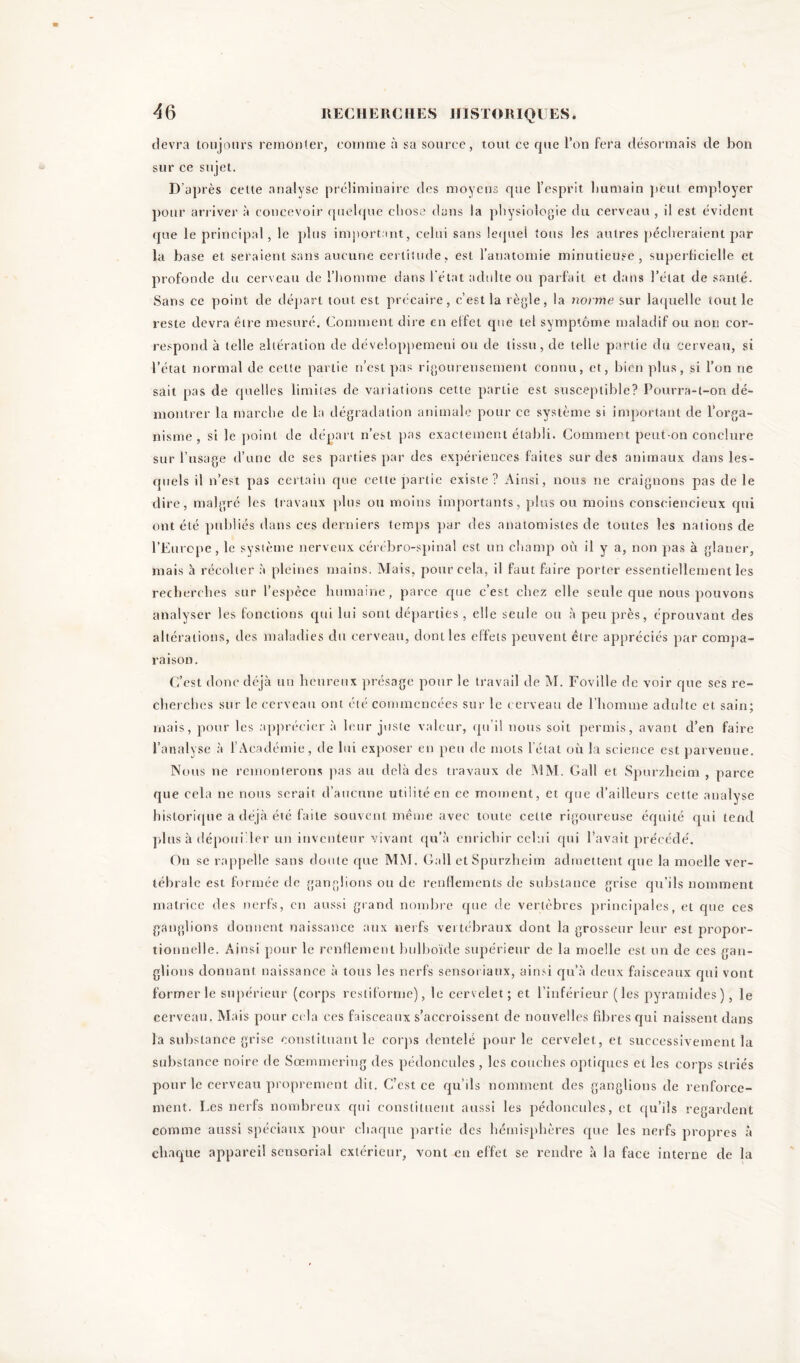 devra toujours remonter, comme à sa source, tout ce que l’on fera désormais de bon sur ce sujet. D’après cette analyse préliminaire des moyens que l’esprit humain peut employer pour arriver à concevoir quelque chose dans la physiologie du cerveau , il est évident que le principal, le plus important, celui sans lequel tous les autres pécheraient par la base et seraient sans aucune certitude, est l’anatomie minutieuse, superficielle et profonde du cerveau de l’homme dans l'état adulte ou parfait et dans l’état de santé. Sans ce point de départ tout est précaire, c’est la règle, la norme sur laquelle tout le reste devra être mesuré. Comment dire en effet que tel symptôme maladif ou non cor- respond à telle altération de développemeni ou de tissu, de telle partie du cerveau, si l’état normal de cette partie n’est pas rigoureusement connu, et, bien plus, si l’on ne sait pas de quelles limites de variations cette partie est susceptible? Pourra-t-on dé- montrer la marche de la dégradation animale pour ce système si important de l’orga- nisme , si le point de départ n’est pas exactement établi. Comment peut-on conclure sur l’usage d’une de ses parties par des expériences faites sur des animaux dans les- quels il n’est pas certain que cette partie existe? Ainsi, nous ne craignons pas de le dire, malgré les travaux plus ou moins importants, plus ou moins consciencieux qui ont été publiés dans ces derniers temps par des anatomistes de toutes les nations de l’Europe, le système nerveux cérébro-spinal est un champ où il y a, non pas à glaner, mais à récolter à pleines mains. Mais, pour cela, il faut faire porter essentiellement les recherches sur l’espèce humaine, parce que c’est chez elle seule que nous pouvons analyser les fonctions cpii lui sont départies, elle seule ou à peu près, éprouvant des altérations, des maladies du cerveau, dont les effets peuvent être appréciés par compa- raison. C’est donc déjà un heureux présage pour le travail de M. Foville de voir que ses re- cherches sur le cerveau ont été commencées sur le cerveau de l’homme adulte et sain; mais, pour les apprécier à leur juste valeur, qu’il nous soit permis, avant d’en faire l’analyse à l’Académie, de lui exposer en peu de mots l'état où la science est parvenue. Nous ne remonterons pas au delà des travaux de MM. Gall et Spurzheim , parce que cela ne nous serait d’aucune utilité en ce moment, et que d’ailleurs cette analyse historique a déjà été faite souvent même avec toute celle rigoureuse équité qui tend plus à dépouiller un inventeur vivant qu’à enrichir celui qui l’avait précédé. On se rappelle sans doute que MM. Gall et Spurzheim admettent que la moelle ver- tébrale est formée de ganglions ou de renflements de substance grise qu’ils nomment matrice des nerfs, en aussi grand nombre que de vertèbres principales, et que ces ganglions donnent naissance aux nerfs vertébraux dont la grosseur leur est propor- tionnelle. Ainsi pour le renflement bulboïde supérieur de la moelle est un de ces gan- glions donnant naissance à tous les nerfs sensoi iaux, ainsi qu’à deux faisceaux qui vont former le supérieur (corps resliforrne), le cervelet; et l’inférieur (les pyramides), le cerveau. Mais pour cela ces faisceaux s’accroissent de nouvelles fibres qui naissent dans la substance grise constituant le corps dentelé pour le cervelet, et successivement la substance noire de Sœmmering des pédoncules , les couches optiques et les corps striés pour le cerveau proprement dit. C’est ce qu’ils nomment des ganglions de renforce- ment. Les nerfs nombreux qui constituent aussi les pédoncules, et qu’ils regardent comme aussi spéciaux pour chaque partie des hémisphères que les nerfs propres à chaque appareil sensorial extérieur, vont en effet se rendre à la face interne de la