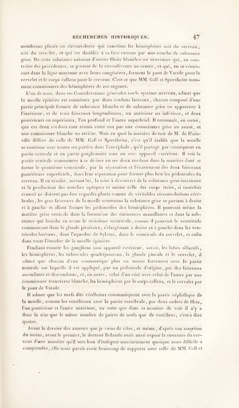 membrane plissce ou circonvolutëe qui constitue les hémisphères soit du cerveau , soit du cervelet, et qui est doublée à sa face externe par une couche de substance grise. De cette substance naissent d’autres fibres blanches ou nerveuses qui, au con- traire des précédentes, se partent de la circonférence au centre , et qui, en se réunis- sant dans la ligne moyenne avec leurs congénères, forment le pont de Varde pour le cervelet et le corps calleux pour le cerveau. C’est ce que MM. Gall et Spurzheim nom- ment commissures des hémisphères de ces organes. L’un de nous, dans ses Considérations générales sur le système nerveux, admet que la moelle épinière est constituée par deux cordons latéraux , chacun composé d’une partie principale formée de substance blanche et de substance grise en apparence à l’intérieur, et de tiois faisceaux longitudinaux, un antérieur ou inférieur, et deux postérieurs ou supérieurs, l’un profond et l’autre superficiel. Il reconnaît, en outre, que ces deux cordons sont réunis entre eux par une commissure grise en avant, et une commissure blanche en arrière. Mais en quoi la manière devoir de M. de Blain- ville diffère de celle de MM. Gall et Spurzheim, c'est qu’il établit que la moelle se continue avec toutes ses parties dans l’encéphale, qu’il partage par conséquent en partie centrale et en partie ganglionaire sans ou avec appareil extérieur. Il voit la partie centrale commencer à se diviser en ses deux cordons dans la manière dont se forme le quatrième ventricule, par la séparation et l’écartement des deux faisceaux postérieurs superficiels, dans leur séparation pour former plus loin les pédoncules du cerveau. Il en résulte, suivant lui, la mise à découvert de la substance grise intérieure et la production des couches optiques et même celle des corps striés, si toutefois ccux-ci ne doivent pas être regardés plutôt comme de véritables circonvolutions céré- brales, les gros faisceaux de la moelle contenant la substance grise se portant à droite et à gauche et allant former les pédoncules des hémisphères. Il poursuit même la matière grise centrale dans la formation des éminences mamillaires et dans la sub- stance qui bouche en avant le troisième ventricule, comme il poursuit le ventricule commençant dans la glande pituitaire, s’élargissant à droite et à gauche dans les ven- tricules latéraux, dans l’aqueduc de Sylvius, dans le ventricule du cervelet, et enfin dans toute l’étendue de la moelle épinière. Etudiant ensuite les ganglions sans appareil extérieur, savoir, les lobes olfactifs, les hémisphères, les tubercules quadrijumeaux, la glande pinéale et le cervelet, il admet que chacun d’eux communique pins ou moins fortement avec la partie centrale sur laquelle il est appliqué, par un pédoncule d’origine, par des faisceaux ascendants et descendants, et, en outre, celui d’un côté avec celai de l’autre par une commissure transverse blanche, les hémisphères par le corps calleux, et le cervelet par le pont de Varole. Il admet que les nerfs dits cérébraux communiquent avec la partie céphalique de la moelle, comme les vertébraux avec la partie vertébrale, par deux ordres de filets, l’un postérieur et l’autre antérieur, en sorte que dans sa manière de voir il n’y a dans la tète que le même nombre de paires de nerfs que de vertèbres, c’est-à dire quatre. Avant le dernier des auteurs que je viens de citer, et même, d’après son assertion du moins, avant le premier, le docteur Ilolando avait aussi exposé la structure chi cer- veau d’une manière qu’il sera bon d’indiquer succinctement quoique assez difficile a comprendre, elle nous paraît avoir beaucoup de rapports avec celle de MM. Gall et