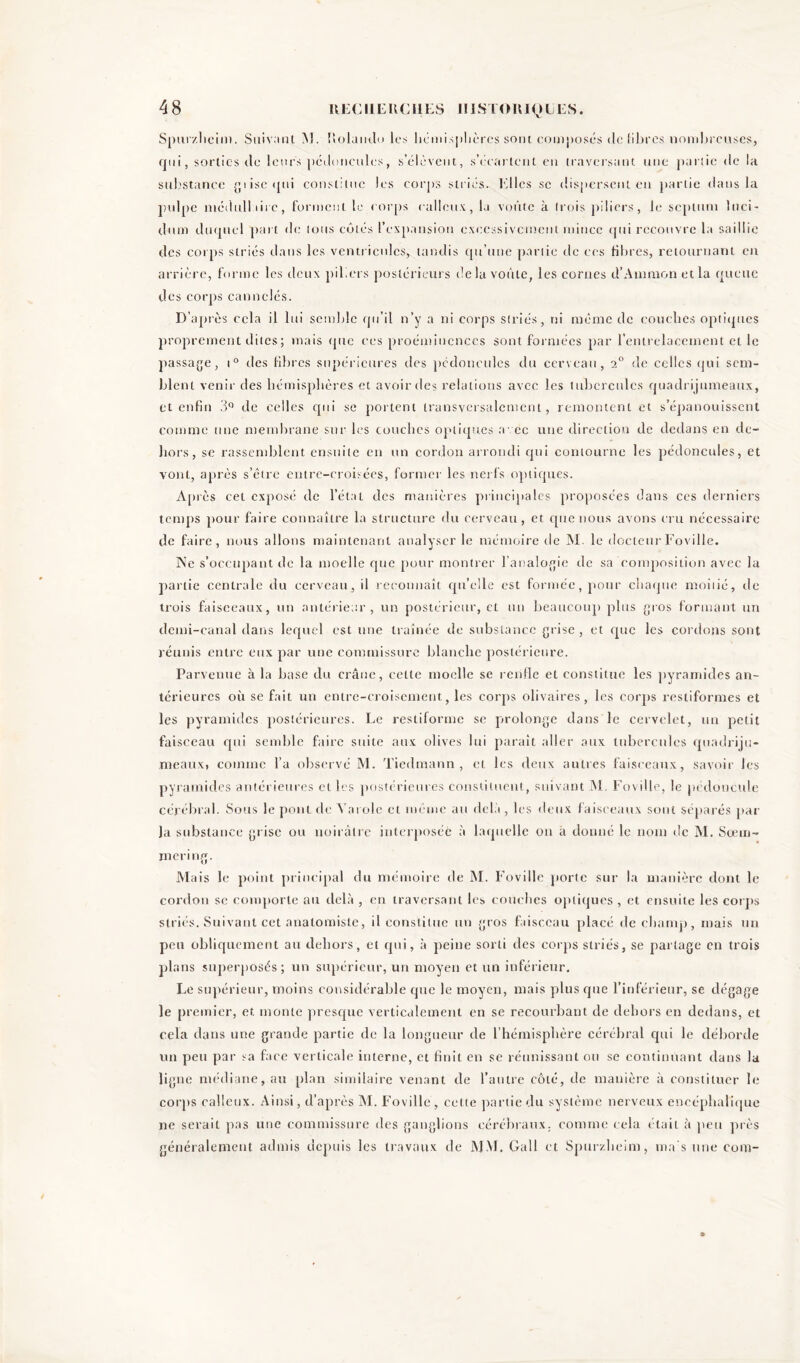 Spurzlicim. Suivant M. Uolanclo les liemisjilières sont composés de libres nombreuses, qui, sorties de leurs pédoncules, s’élèvent, s’écartent en traversant une partie de la substance gtise «pii constitue les corps striés, biles se dispersent en partie dans la pulpe médullaire, forment le corps calleux, la voûte à trois piliers, le septum luci- dum duquel part de tous cotés l’expansion excessivement mince qui recouvre la saillie des corps striés dans les ventricules, tandis qu’une partie de ces fibres, retournant en arrière, forme les deux piliers postérieurs delà voûte, les cornes d’Ammon et la queue des corps cannelés. D’après cela il lui semble qu’il n’y a ni corps striés, ni même de couches optiques proprement dites ; mais que ees proéminences sont formées par l’entrelacement et le passage, i° des fibres supérieures des pédoncules du cerveau, 2° de celles qui sem- blent venir des hémisphères et avoir des relations avec les tubercules quadrijumeaux, et enfin 3° de celles cpii se portent transversalement, remontent et s’épanouissent comme une membrane sur les couches optiques avec une direction de dedans en de- hors, se rassemblent ensuite en un cordon arrondi qui contourne les pédoncules, et vont, après s’êtrc entre-croisées, former les nerfs optiques. Après cet exposé de l’état des manières principales proposées dans ces derniers temps pour faire connaître la structure du cerveau, et que nous avons cru nécessaire de faire, nous allons maintenant analyser le mémoire de M. le docteurFoville. Ne s’occupant de la moelle que pour montrer l’analogie de sa composition avec la partie centrale du cerveau, il reconnaît qu’elle est formée, pour chaque moitié, de trois faisceaux, un antérieur , un postérieur, et un beaucoup plus gros formant un demi-canal dans lequel est une traînée de substance grise, et que les cordons sont réunis entre eux par une commissure blanche postérieure. Parvenue à la base du crâne, cette moelle se renfle et constitue les pyramides an- térieures où se fait un entre-croisement, les corps olivaires, les corps restiformes et les pyramides postérieures. Le restiforme se prolonge dans le cervelet, un petit faisceau qui semble faire suite aux olives lui paraît aller aux tubercules quadriju- meaux, comme l’a observé M. Tiedmann , et les deux autres faisceaux, savoir les pyramides antérieures et les postérieures constituent, suivant M. Foville, le pédoncule cérébral. Sous le pont de Va rôle et même au delà , les deux faisceaux sont séparés par Ja substance grise ou noirâtre interposée à laquelle on à donné le nom de M. Sœm- rnering. Mais le point principal du mémoire de M. Foville porte sur la manière dont le cordon sc comporte au delà , en traversant les couches optiques , et ensuite les corps striés. Suivant cet anatomiste, il constitue un gros faisceau placé de champ, mais un peu obliquement au dehors, et qui, à peine sorti des corps striés, se partage en trois plans superposés; un supérieur, un moyen et un inférieur. Le supérieur, moins considérable que le moyen, mais plus que l’inférieur, se dégage le premier, et monte presque verticalement en se recourbant de dehors en dedans, et cela dans une grande partie de la longueur de l’hémisphère cérébral qui le déborde un peu par sa face verticale interne, et finit en se réunissant ou se continuant dans la ligne médiane, au plan similaire venant de l’autre côté, de manière à constituer le corps calleux. Ainsi, d’après M. Foville, cette partie du système nerveux encéphalique ne serait pas une commissure des ganglions cérébraux, comme cela était à peu près généralement admis depuis les travaux de MM. Gall et Spurzlicim, ma s une com-