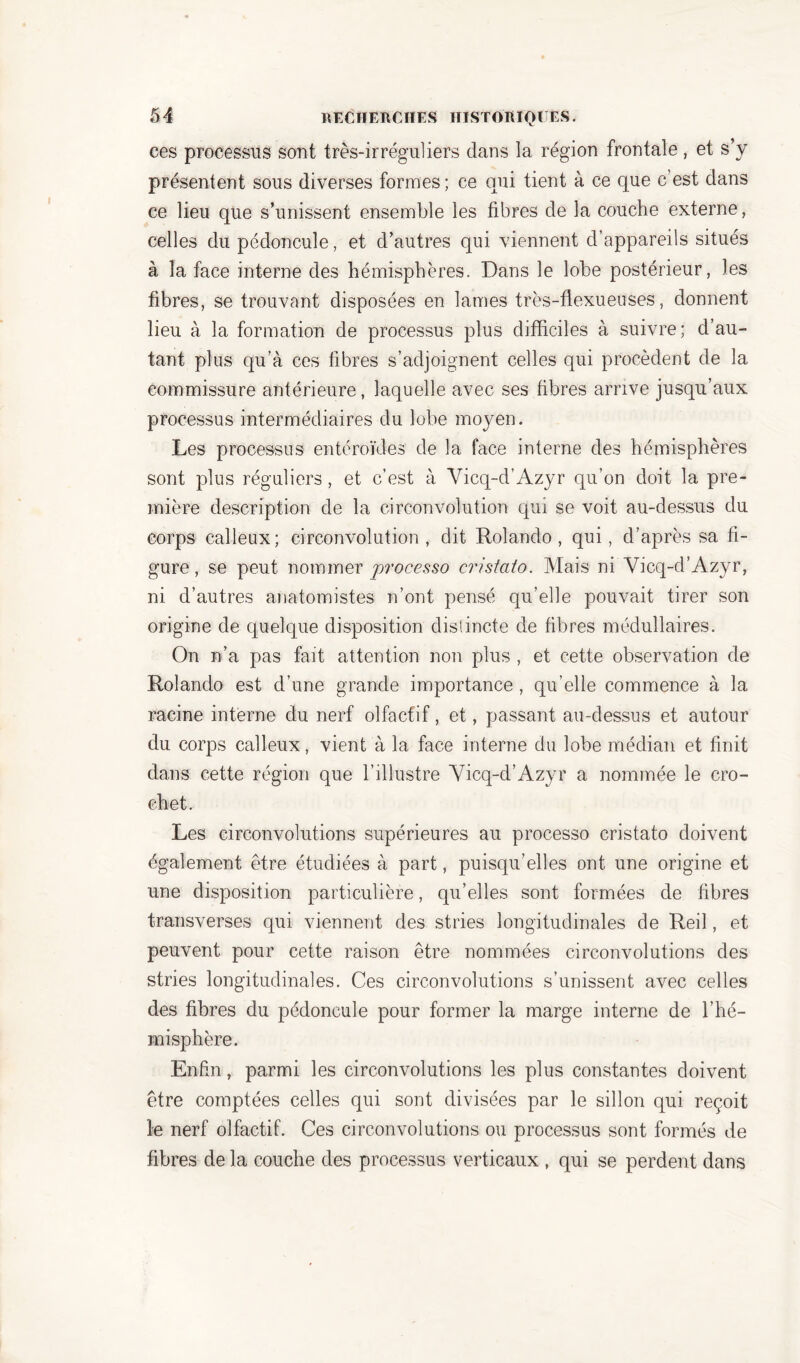 ces processus sont très-irréguliers dans la région frontale, et s’y présentent sous diverses formes ; ce qui tient à ce que c’est dans ce lieu que s’unissent ensemble les fibres de la couche externe, celles du pédoncule, et d’autres qui viennent d’appareils situés à la face interne des hémisphères. Dans le lobe postérieur, les fibres, se trouvant disposées en lames très-flexueuses, donnent lieu à la formation de processus plus difficiles à suivre; d’au- tant plus qu’à ces fibres s’adjoignent celles qui procèdent de la commissure antérieure, laquelle avec ses fibres arrive jusqu’aux processus intermédiaires du lobe moyen. Les processus entéroïdes de la face interne des hémisphères sont plus réguliers, et c’est à Vicq-d’Azyr qu’on doit la pre- mière description de la circonvolution qui se voit au-dessus du corps calleux; circonvolution, dit Rolando , qui, d’après sa fi- gure, se peut nommer processo cristato. Mais ni Yicq-d’Azyr, ni d’autres anatomistes n’ont pensé qu’elle pouvait tirer son origine de quelque disposition distincte de fibres médullaires. On n’a pas fait attention non plus , et cette observation de Rolando est d’une grande importance , qu’elle commence à la racine interne du nerf olfactif, et, passant au-dessus et autour du corps calleux, vient à la face interne du lobe médian et finit dans cette région que l’illustre Vicq-d’Azyr a nommée le cro- chet. Les circonvolutions supérieures au processo cristato doivent également être étudiées à part, puisqu’elles ont une origine et une disposition particulière, qu’elles sont formées de fibres transverses qui viennent des stries longitudinales de Red , et peuvent pour cette raison être nommées circonvolutions des stries longitudinales. Ces circonvolutions s’unissent avec celles des fibres du pédoncule pour former la marge interne de l’hé- misphère. Enfin, parmi les circonvolutions les plus constantes doivent être comptées celles qui sont divisées par le sillon qui reçoit le nerf olfactif. Ces circonvolutions ou processus sont formés de fibres de la couche des processus verticaux , qui se perdent dans