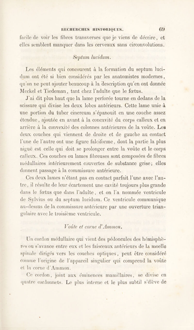facile de voir les fibres transverses que je viens de décrire, et elles semblent manquer dans les cerveaux sans circonvolutions. Septum lucidum. Les éléments qui concourent à la formation du septum luci- dum ont été si bien considérés par les anatomistes modernes, qu’on ne peut ajouter beaucoup à la description qu’en ont donnée Meckel et Tiedeman, tant chez l’adulte que le fœtus. J’ai dit plus haut que la lame perforée tourne en dedans de la scissure qui divise les deux lobes antérieurs. Cette lame unie à une portion du tuber cinereum s’épanouit en une couche assez étendue, ajoutée en avant à la concavité du corps calleux et en arrière à la convexité des colonnes antérieures de la voûte. Les deux couches qui viennent de droite et de gauche au contact l’une de l’autre ont une figure falciforme, dont la partie la plus aiguë est celle qui doit se prolonger entre la voûte et le corps calleux. Ces couches ou lames fibreuses sont composées de fibres médullaires intérieurement couvertes de substance grise; elles donnent passage à la commissure antérieure. Ces deux lames n’étant pas en contact parfait l’une avec l’au- tre, il résulte de leur écartement une cavité toujours plus grande dans le fœtus que dans l’adulte , et on l’a nommée ventricule de Sylvius ou du septum lucidum. Ce ventricule communique au-dessus de la commissure antérieure par une ouverture trian- gulaire avec le troisième ventricule. Voûte et corne d’Ammon. Un cordon médullaire qui vient des pédoncules des hémisphè- res ou s’avance entre eux et les faisceaux antérieurs de la moelle spinale dirigés vers les couches optiques , peut être considéré comme l’origine de l’appareil singulier qui comprend la voûte et la corne d’Ammon. Ce cordon, joint aux éminences mamillaires, se divise en quatre cordonnets. Le plus interne et le plus subtil s’élève de