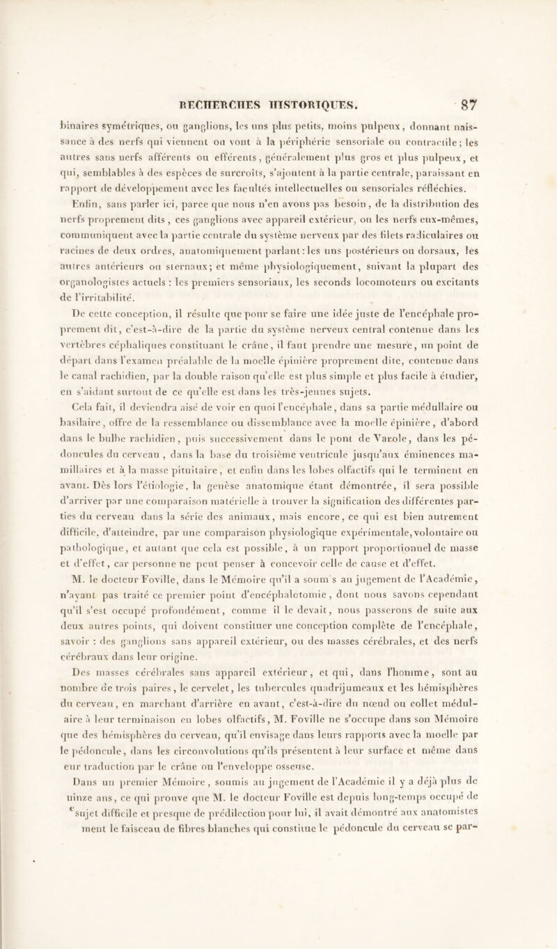 binaires symétriques, ou ganglions, les uns plus petits, moins pulpeux, donnant nais- sance à des nerfs rpii viennent on vont à la périphérie sensoriale ou contractile; les autres sans nerfs afférents ou efférents, généralement plus gros et plus pulpeux, et qui, semblables à des espèces de surcroîts, s’ajoutent à la partie centrale, paraissant en rapport de développement avec les facultés intellectuelles ou sensoriales réfléchies. Enfin, sans parler ici, parce que nous n’en avons pas besoin, de la distribution des nerfs proprement dits , ces ganglions avec appareil extérieur, ou les nerfs eux-mêmes, communiquent avec la partie centrale du système nerveux par des filets radiculaires ou racines de deux ordres, anatomiquement parlant : les uns postérieurs ou dorsaux, les autres antérieurs ou sternaux; et même physiologiquement, suivant la plupart des organologistes actuels : les premiers sensoriaux, les seconds locomoteurs ou excitants de l’irritabilité. De celte conception, il résulte que pour se faire une idée juste de l’encéphale pro- prement dit, c’est-à-dire de la partie du système nerveux central contenue dans les vertèbres céphaliques constituant le crâne, il faut prendre une mesure, un point de départ dans l’examen préalable de la moelle épinière proprement dite, contenue dans le canal rachidien, par la double raison quelle est plus simple et plus facile à étudier, en s’aidant surtout de ce qu’elle est dans les très-jeunes sujets. Cela fait, il deviendra aisé de voir en quoi l’encéphale, dans sa partie médullaire ou basilaire, offre de la ressemblance ou dissemblance avec la moelle épinière, d’abord dans le bulbe rachidien, puis successivement dans le pont de Varole, dans les pé- doncules du cerveau , dans la base du troisième ventricule jusqu’aux éminences ma* miliaires et à la masse pituitaire, et enfin dans les lobes olfactifs qui le terminent en avant. Dès lors l’étiologie, la genèse anatomique étant démontrée, il sera possible d’arriver par une comparaison matérielle à trouver la signification des différentes par- ties du cerveau dans la série des animaux, mais encore, ce qui est bien autrement difficile, d’atteindre, par une comparaison physiologique expérimentale, volontaire ou pathologique, et autant que cela est possible, à un rapport proportionnel de masse et d’effet, car personne ne peut penser à concevoir celle de cause et d’effet. M. le docteur Foville, dans le Mémoire qu’il a soum's au jugement de l’Académie, n’ayant pas traité ce premier point d’encéphalotomie , dont nous savons cependant qu’il s’est occupé profondément, comme il le devait, nous passerons de suite aux deux autres points, qui doivent constituer une conception complète de l’encéphale, savoir : des ganglions sans appareil extérieur, ou des masses cérébrales, et des nerfs cérébraux dans leur origine. Des masses cérébrales sans appareil extérieur, et qui, dans l’homme, sont au nombre de trois paires, le cervelet, les tubercules quadrijumeaux et les hémisphères du cerveau, en marchant d’arrière en avant, c’est-à-dire du nœud ou collet médul- aire à leur terminaison en lobes olfactifs, M. Foville ne s’occupe dans son Mémoire que des hémisphères du cerveau, qu’il envisage dans leurs rapports avec la moelle par le pédoncule, dans les circonvolutions qu’ils présentent à leur surface et même dans eur traduction par le crâne ou l’enveloppe osseuse. Dans un premier Mémoire, soumis au jugement de l’Académie il y a déjà plus de uinze ans, ce qui prouve que M. le docteur Foville est depuis long-temps occupé de Lsujet difficile et presque de prédilection pour lui, il avait démontré aux anatomistes ment le faisceau de fibres blanches qui constitue le pédoncule du cerveau sc par-
