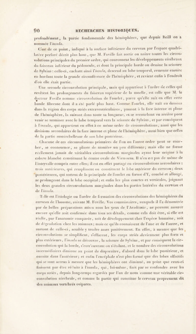 profondément, la partie fondamentale des hémisphères, que depuis Reill on a nommée Yinsula. C’est de ce point, indiqué à la surface inférieure du cerveau par 1 espace quadri- latère perforé décrit plus haut, que M. Foville fait sortir ou naître toutes les circon- volutions principales du premier ordre, qui couronnent les développements cérébraux du faisceau inférieur du pédoncule, et dont la principale borde ou dessine la scissure de Sylvius : celle-ci, cachant ainsi Yinsula, descend au lobe temporal, remonte ensuite en bordant toute la grande circonférence de l’hémisphère , et revient enfin a 1 endroit d’où elle était partie. Une seconde circonvolution principale, mais qui appartient à l’ordre de celles qui revêtent les prolongements du faisceau supérieur de la moelle, est celle que M. le docteur Foville nomme circonvolution de l’ourlet, parce qu’elle suit en effet celte bande fibreuse dont il a été parlé plus haut. Comme l’ourlet, elle naît en dessous dans la région des corps striés extraventriculaires , passant à la face interne et plane de 1 hémisphère, la suivant dans toute sa longueur, et se recourbant en arrière pour venir se terminer avec le lobe temporal vers la scissure de Sylvius , et par conséquent à Yinsula, qui appartient en effet à ce même ordre de circonvolutions, ainsi que les divisions secondaires de la face interne et plane de l’hémisphère, aussi bien que celles de la partie suscérébelleuse de son lobe postérieur. Chacune de ces circonvolutions primaires de l’un ou l’autre ordre peut se cour- ber , se contourner, se plisser de manière un peu différente; mais elle ne forme réellement jamais de véritables circonvolutions marginales ayant leur origine à la calotte blanche constituant le centre ovale de Vieussens. 11 n’en e:-tpas de même de l'intervalle compris entre elles; il est en effet partagé en circonvolutions secondaires : trois antérieures, qui remplissent ou constituent le lobe antérieur du cerveau; deux postérieures, qui sortent de la principale de l’ourlet en forme d’Y, couché et allongé, se prolongeant clans le lobe occipital ; et enfin les plus courtes et verticales, joignant les deux grandes circonvolutions marginales dans les parties latérales du cerveau et de Yinsula. Telle est l’étiologie ou l’ordre cle formation des circonvolutions des hémisphères du cerveau de l’homme, suivant M. Foville. Vos commissaires, auxquels il l’a démontrée par de belles préparations mises sous les yeux de l’Académie , ne peuvent assurer encore qu’elle soit confirmée dans tous ses détails, comme cela doit être, si elle est réelle, par l’anatomie comparée, soit de développement chez l’espèce humaine, soit de dégradation chez les animaux; mais ce qu’ils connaissent de l’une et de l’autre, et surtout de celle-ci, semble y tendre assez positivement. En effet, à mesure que les circonvolutions se simplifient, s’effacent, les corps striés .deviennent plus forts et plus extérieurs, Yinsula se découvre , la scissure de Sylvius , et par conséquent la cir- convolution qui la borde, s’entr’ouvrant ou s’étalant, et le nombre des circonvolutions intermédiaires diminue au point de disparaître, d’abord dans le lobe postérieur, et ensuite dans l’antérieur; et enfin l’encéphale n’est plus formé que des lobes olfactifs qui se sont accrus à mesure que les hémisphères ont diminué, au point que ceux-ci finissent par être réduits à l’insula, qui, lui-même, finit par se confondre avec les corps striés , depuis long-temps regardés par l’un de nous comme une véritable cir- convolution cérébrale, et comme la partie qui constitue le cerveau proprement dit des animaux vertébrés ovipares.