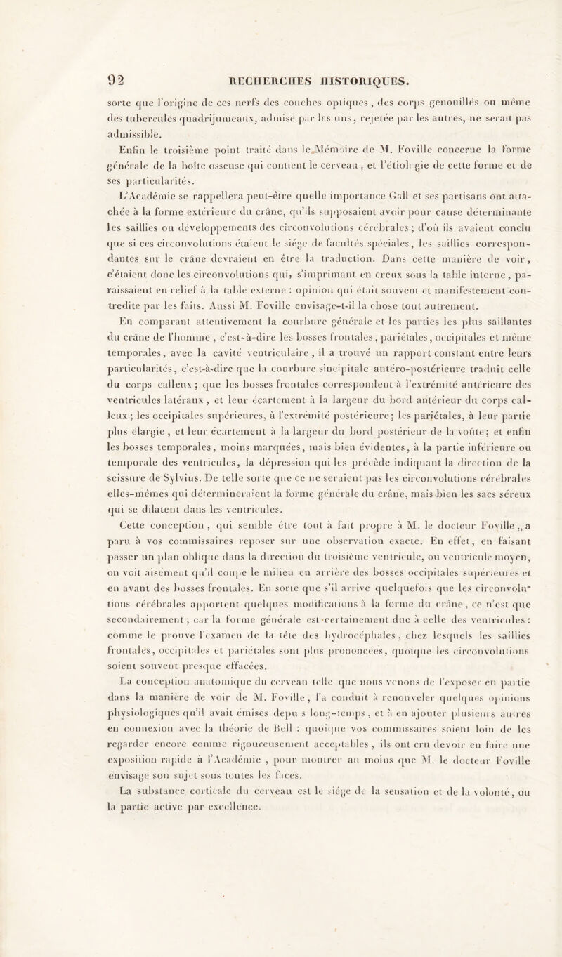 sorte que l’origine de ces nerfs des couches optiques, des corps genouillés ou même des tubercules quadrijumeaux, admise par les uns, rejetée par les autres, ne serait pas admissible. Enfin le troisième point traité dans leJMémoire de M. Fovillc concerne la forme générale de la boîte osseuse qui contient le cerveau . et l’étioh gie de celte forme et de ses particularités. L’Académie se rappellera peut-être quelle importance Gall et ses partisans ont atta- chée à la forme extérieure du crâne, qu’ils supposaient avoir pour cause déterminante les saillies ou développements des circonvolutions cérébrales; d’où ils avaient conclu que si ces circonvolutions étaient le siège de facultés spéciales, les saillies correspon- dantes sur le crâne devraient en être la traduction. Dans celte manière de voir, c’étaient donc les circonvolutions qui) s’imprimant en creux sous la table interne, pa- raissaient en relief à la table externe : opinion qui était souvent et manifestement con- tredite par les faits. Aussi M. Fovillc envisagc-l-ii la chose tout autrement. En comparant attentivement la courbure générale et les parties les plus saillantes du crâne de l’homme , c’est-à-dire les bosses frontales , pariétales, occipitales et même temporales, avec la cavité ventriculaire, il a trouvé un rapport constant entre leurs particularités, c’est-à-dire que la courbure sincipitale antéro-postérieure traduit celle du corps calleux ; que les bosses frontales correspondent à l’extrémité antérieure des ventricules latéraux, et leur écartement à la largeur du bord antérieur du corps cal- leux ; les occipitales supérieures, à l’extrémité postérieure; les pariétales, à leur partie plus élargie , et leur écartement à la largeur du bord postérieur de la voûte; et enfin les bosses temporales, moins marquées, mais bien évidentes, à la partie inférieure ou temporale des ventricules, la dépression qui les précède indiquant la direction de la scissure de Sylvius. De telle sorte que ce ne seraient pas les circonvolutions cérébrales elles-mêmes qui détermineraient la forme générale du crâne, mais bien les sacs séreux qui se dilatent dans les ventricules. Cette conception, qui semble être tout à fait propre à M. le docteur Foville., a paru à vos commissaires reposer sur une observation exacte. En effet, en faisant passer un plan oblique dans la direction du troisième ventricule, ou ventricule moyen, on voit aisément qu’il coupe le milieu en arrière des bosses occipitales supérieures et en avant des bosses frontales. En sorte que s’il arrive quelquefois que les circonvolu' lions cérébrales apportent quelques modifications à la forme du crâne, ce n’est que secondairement; caria forme générale est-certainement due à celle des ventricules: comme le prouve l’examen de la tête des hydrocéphales, chez lesquels les saillies frontales, occipitales et pariétales sont plus prononcées, quoique les circonvolutions soient souvent presque effacées. La conception anatomique du cerveau telle que nous venons de l’exposer en partie dans la manière de voir de M. Foville, l’a conduit à renouveler quelques opinions physiologiques qu’il avait émises depu s long-temps, et à en ajouter plusieurs autres en connexion avec la théorie de Bell : quoique vos commissaires soient loin de les regarder encore comme rigoureusement acceptables , ils ont cru devoir en faire une exposition rapide à 1 Académie , pour montrer au moins que M. le docteur Foville envisage son sujet sous toutes les faces. La substance corticale du cerveau est le siège de la sensation et de la volonté, ou la partie active par excellence.