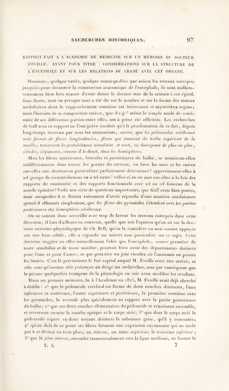 RAPPORT FAIT A L’ACADÉMIE DE MEDECINE SUR UN MÉMOIRE DU DOCTEUR FO VILLE, AYANT POUR TITRE : CONSIDERATIONS SUR LA STRUCTURE DE L’ENCÉPHALE ET SUR LES RELATIONS DU CRANE AVEC CET ORGANE. Messieurs, quelque varies, quelque remarquables que soient les travaux entrepris jusqu’ici pour découvrir la constitution anatomique de l’encéphale, ils sont malheu- reusement bien loin encore d’avoir donné le dernier mot de la science à cet égard. Sans doute, tout ou presque tout a été dit sur le nombre et sur la forme des masses médullaires dont le rapprochement constitue cet intéressant et mystérieux organe; mais l’histoire cle sa composition intime, que cbs-je? même le simple mode de conti- nuité de ses différentes parties entre elles, ont à peine été effleurés. Les recherches de Gall sous ce rapport ne l’ont guère conduit qu’à la proclamation de ce fait, depuis long-temps reconnu par tous les anatomistes, savoir, que les pédoncules cérébraux sont formés de fibres longitudinales, fibres cjui émanent du bulbe supérieur de la moelle, traversent la protubérance annulaire et vont, en divergeant de plus en plus, s'étaler, s'épanouir, comme il le disait, dans les hémisphères. M ais les fibres antérieures, latérales et postérieures du bulbe, se terminent-elles indifféremment dans toutes les parties du cerveau, ou bien les unes et les autres ont-elles une destination particulière parfaitement déterminée? appartiennent-elles à tel groupe de circonvolutions ou à tel autre? celles-ci en un mot ont-elles à la fois des rapports de continuité et des rapports fonctionnels avec tel ou tel faisceau de la moelle épinière? Voilà une série de questions importantes, que Gall avait bien posées, mais auxquelles il se flattait vainement d’avoir répondu d’une manière satisfaisante quand il affirmait simplement, que les fibres des pyramides s'étendent vers les parties postérieures des hémisphères cérébraux. On ne saurait donc accueillir avec trop de faveur les travaux entrepris dans celte direction; il faut d’ailleurs en convenir, quelle que soit l’opinion qu’on ait sur la doc- trine anatomo-physiologique de Ch. Bell, qu’on la considère ou non comme appuyée sur une base solide , elle a répandu un intérêt tout particulier sur ce sujet. Cette doctrine suggère en effet naturellement l’idée que l’encéphale, source première de toute sensibilité et de toute motilité, pourrait bien avoir des départements distincts pour l une et pour l’autre, et que peut-être un jour viendra où l’anatomie en posera les limites. C’est là précisément le fait capital auquel M. Foville croit être arrivé; et cela sans qu’aucune idée préconçue ait dirigé ses recherches, sans par conséquent que le prisme quelquefois trompeur de la physiologie en soit venu modifier les résultats. Dans un premier mémoire, lu à l’Académie en 1825, M. Foville avait déjà cherché à établir : t° que le pédoncule cérébral est formé de deux couches distinctes, l’une inférieure et antérieure, l’autre supérieure et postérieure, la première continue avec les pyramides, la seconde plus spécialement en rapport avec la partie postérieure du bulbe; 20 que ces deux couches élémentaires du pédoncule se réunissent ensemble, et traversent ensuite la couche optique et le corps strié; 3° que dans le corps strié le pédoncule sépare en deux noyaux distincts la substance grise, qu’il y rencontre; 4° qu’au delà de ce point ses fibres forment une expansion rayonnante qui ne tarde pas à se diviser en trois plans, un interne, un autre supérieur, le troisième inférieur ; 5° que le plan interne, recourbé transversalement vers la ligne médiane, va former le T. 1. 7