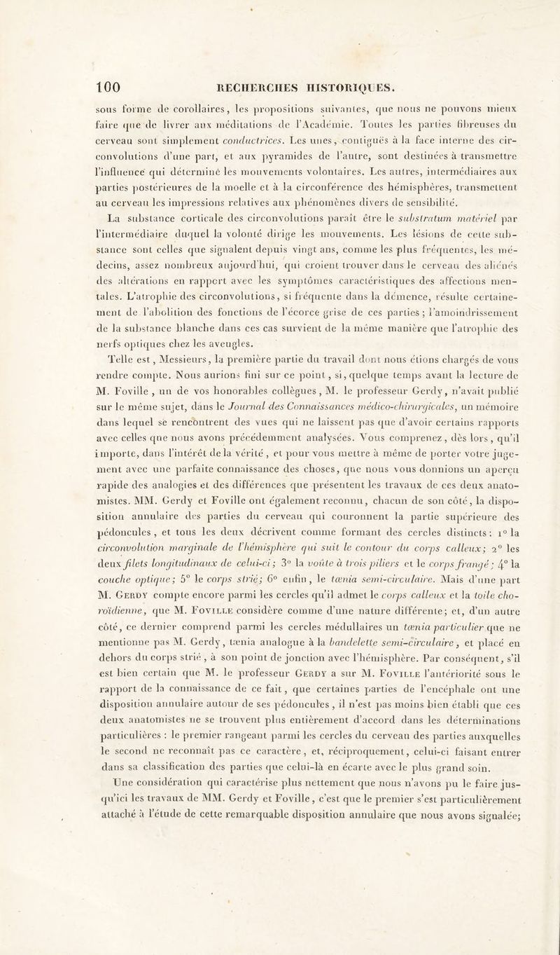 sous forme de corollaires, les propositions suivantes, que nous ne pouvons mieux faire que de livrer aux méditations de l’Académie. Toutes les parties fibreuses du cerveau sont simplement conductrices. Les unes, contiguës à la face interne des cir- convolutions cl’une part, et aux pyramides de l’autre, sont destinées à transmettre l’influence qui déterminé les mouvements volontaires. Les autres, intermédiaires aux parties postérieures de la moelle et à la circonférence des hémisphères, transmettent au cerveau les impressions relatives aux phénomènes divers de sensibilité. La substance corticale des circonvolutions paraît être le substratum matériel par l’intermédiaire duquel la volonté dirige les mouvements. Les lésions de cette sub- stance sont celles que signalent depuis vingt ans, comme les plus fréquentes, les mé- decins, assez nombreux aujourd’hui, qui croient trouver dans le cerveau des aliénés des altérations en rapport avec les symptômes caractéristiques des affections men- tales. L’atrophie des circonvolutions, si fréquente dans la démence, résulte certaine- ment de l’abolition des fonctions de l’écorce grise de ces parties; l’amoindrissement de la substance blanche dans ces cas survient de la même manière que l’atrophie des nerfs optiques chez les aveugles. Telle est, Messieurs, la première partie du travail dont nous étions chargés de vous rendre compte. Nous aurions fini sur ce point, si, quelque temps avant la lecture de M. Foville , un de vos honorables collègues, M. le professeur Gerdy, n’avait publié sur le même sujet, dans le Journal des Connaissances médico-chirurgicales, un mémoire dans lequel se rencontrent des vues qui ne laissent pas que d’avoir certains rapports avec celles que nous avons précédemment analysées. Vous comprenez, dès lors, qu’il importe, dans l’intérêt delà vérité , et pour vous mettre à même de porter votre juge- ment avec une parfaite connaissance des choses, que nous vous donnions un aperçu rapide des analogies et des différences que présentent les travaux de ces deux anato- mistes. MM. Gerdy et Foville ont également reconnu, chacun de son côté, la dispo- sition annulaire des parties du cerveau cpii couronnent la partie supérieure des pédoncules, et tous les deux décrivent comme formant des cercles distincts: i° la circonvolution marginale de l'hémisphère gui suit le contour du corps calleux; 2° les deux filets longitudinaux de celui-ci; 3° la voûte à trois piliers et le corps frangé ; 4° la couche optique; 5° le corps strié; 6° enfin, le tœnia semi-circulaire. Mais cl’une part M. Gerdy compte encore parmi les cercles qu’il admet le corps calleux et la toile clio- roïdienne, que M. Foville considère comme d’une nature différente; et, d’un autre côté, ce dernier comprend parmi les cercles médullaires un tœnia particulier que ne mentionne pas M. Gerdy, tænia analogue à la bandelette semi-circulaire, et placé en dehors du corps strié , à son point de jonction avec l’hémisphère. Par conséquent, s’il est bien certain que M. le professeur Gerdy a sur M. Foville l’antériorité sous le rapport de la connaissance de ce fait, que certaines parties de l’encéphale ont une disposition annulaire autour de ses pédoncules , il n’est pas moins bien établi que ces deux anatomistes ne se trouvent plus entièrement d’accord dans les déterminations particulières : le premier rangeant parmi les cercles du cerveau des parties auxquelles le second ne reconnaît pas ce caractère, et, réciproquement, celui-ci faisant entrer dans sa classification des parties que celui-là en écarte avec le plus grand soin. One considération qui caractérise plus nettement que nous n’avons pu le faire jus- qu’ici les travaux de MM. Gerdy et Foville, c’est que le premier s’est particulièrement attaché à l’étude de cette remarquable disposition annulaire que nous avons signalée;