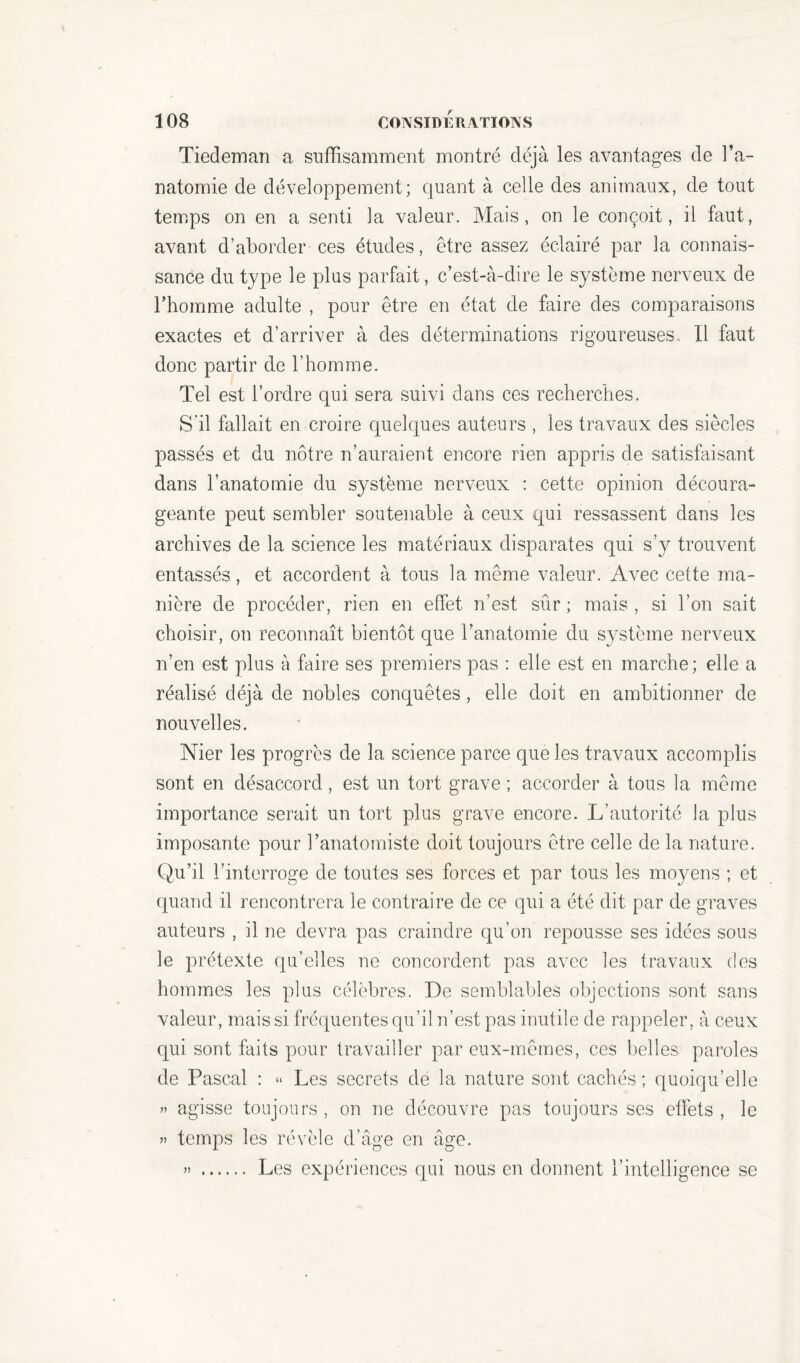 Tiedeman a suffisamment montré déjà les avantages de l’a- natomie de développement; quant à celle des animaux, de tout temps on en a senti la valeur. Mais, on le conçoit, il faut, avant d’aborder ces études, être assez éclairé par la connais- sance du type le plus parfait, c’est-à-dire le système nerveux de rhomme adulte , pour être en état de faire des comparaisons exactes et d’arriver à des déterminations rigoureuses.. Il faut donc partir de l’homme. Tel est l’ordre qui sera suivi dans ces recherches. S'il fallait en croire quelques auteurs , les travaux des siècles passés et du nôtre n’auraient encore rien appris de satisfaisant dans l’anatomie du système nerveux : cette opinion découra- geante peut sembler soutenable à ceux qui ressassent dans les archives de la science les matériaux disparates qui s’y trouvent entassés, et accordent à tous la même valeur. Avec cette ma- nière de procéder, rien en effet n’est sûr ; mais , si l’on sait choisir, on reconnaît bientôt que l’anatomie du système nerveux n’en est plus à faire ses premiers pas : elle est en marche; elle a réalisé déjà de nobles conquêtes, elle doit en ambitionner de nouvelles. Nier les progrès de la science parce que les travaux accomplis sont en désaccord, est un tort grave ; accorder à tous la même importance serait un tort plus grave encore. L’autorité la plus imposante pour l’anatomiste doit toujours être celle de la nature. Qu’il l’interroge de toutes ses forces et par tous les moyens ; et quand il rencontrera le contraire de ce qui a été dit par de graves auteurs , il ne devra pas craindre qu’on repousse ses idées sous le prétexte qu’elles ne concordent pas avec les travaux des hommes les plus célèbres. De semblables objections sont sans valeur, mais si fréquentes qu’il n’est pas inutile de rappeler, à ceux qui sont faits pour travailler par eux-mêmes, ces belles paroles de Pascal : « Les secrets de la nature sont cachés ; quoiqu’elle » agisse toujours, on ne découvre pas toujours ses effets, le » temps les révèle d’âge en âge. » Les expériences qui nous en donnent l’intelligence se