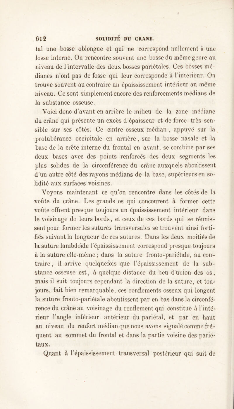 ta! une bosse oblongue et qui ne correspond nullement à une fosse interne. On rencontre souvent une bosse du meme genre au niveau de l’intervalle des deux bosses pariétales. Ces bosses mé- dianes n’ont pas de fosse qui leur corresponde à l’intérieur. On trouve souvent au contraire un épaississement intérieur au même niveau. Ce sont simplement encore des renforcements médians de la substance osseuse. Voici donc d’avant en arrière le milieu de la zone médiane du crâne qui présente un excès d’épaisseur et de force très-sen- sible sur ses côtés. Ce cintre osseux médian , appuyé sur la protubérance occipitale en arrière, sur la bosse nasale et la base de la crête interne du frontal en avant, se combine par ses deux bases avec des points renforcés des deux segments les plus solides de la circonférence du crâne auxquels aboutissent d’un autre côté des rayons médians de la base, supérieurs en so- lidité aux surfaces voisines. Voyons maintenant ce qu’on rencontre dans les côtés de la voûte du crâne. Les grands os qui concourent à former cette voûte offrent presque toujours un épaississement intérieur dans le voisinage de leurs bords, et ceux de ces bords qui se réunis- sent pour former les sutures transversales se trouvent ainsi forti- fiés suivant la longueur de ces sutures. Dans les deux moitiés de la suture lambdoïde l’épaississement correspond presque toujours à la suture elle-même; dans la suture fronto-pariétale, au con- traire , il arrive quelquefois que l’épaississement de la sub- stance osseuse est, à quelque distance du lieu d’union des os, mais il suit toujours cependant la direction de la suture, et tou- jours, fait bien remarquable, ces renflements osseux qui longent la suture fronto-pariétale aboutissent par en bas dans la circonfé- rence du crâne au voisinage du renflement qui constitue à l’inté- rieur l’angle inférieur antérieur du pariétal, et par en haut au niveau du renfort médian que nous avons signalé comme fré- quent au sommet du frontal et dans la partie voisine des parié- taux. Quant à l’épaississement transversal postérieur qui suit de