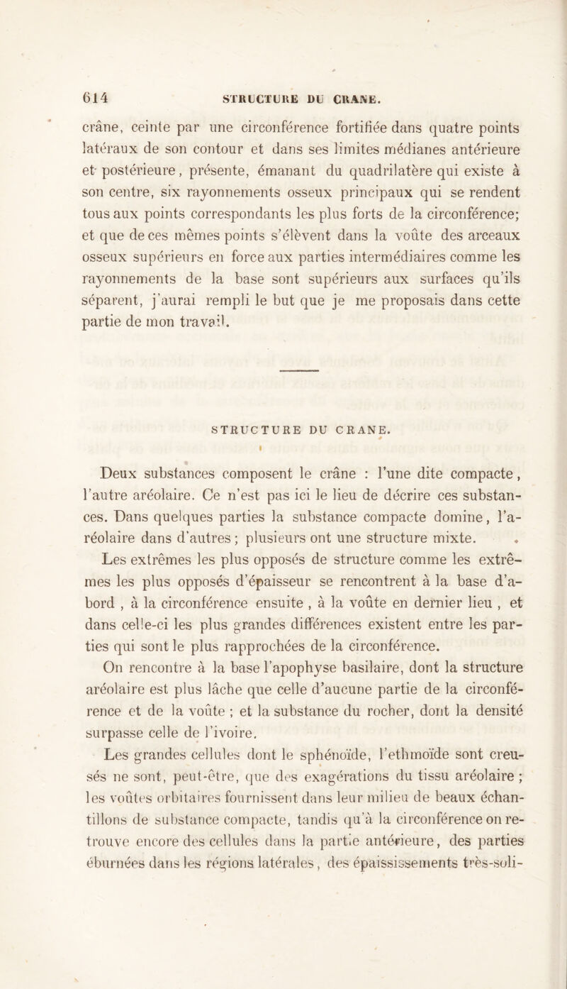 crâne, ceinte par une circonférence fortifiée dans quatre points latéraux de son contour et dans ses limites médianes antérieure et'postérieure, présente, émanant du quadrilatère qui existe à son centre, six rayonnements osseux principaux qui se rendent tous aux points correspondants les plus forts de la circonférence; et que de ces mêmes points s’élèvent dans la voûte des arceaux osseux supérieurs en force aux parties intermédiaires comme les rayonnements de la base sont supérieurs aux surfaces qu’ils séparent, j’aurai rempli le but que je me proposais dans cette partie de mon travail. STRUCTURE DU CRANE. I Deux substances composent le crâne : l’une dite compacte, l’autre aréolaire. Ce n’est pas ici le lieu de décrire ces substan- ces. Dans quelques parties la substance compacte domine, l’a- réolaire dans d’autres ; plusieurs ont une structure mixte. Les extrêmes les plus opposés de structure comme les extrê- mes les plus opposés d’épaisseur se rencontrent à la base d’a- bord , à la circonférence ensuite , à la voûte en dernier lieu , et dans celle-ci les plus grandes différences existent entre les par- ties qui sont le plus rapprochées de la circonférence. On rencontre à la base l’apophyse basilaire, dont la structure aréolaire est plus lâche que celle d’aucune partie de la circonfé- rence et de la voûte ; et la substance du rocher, dont la densité surpasse celle de l’ivoire. Les grandes cellules dont le sphénoïde, l’ethmoïde sont creu- sés ne sont, peut-être, que des exagérations du tissu aréolaire ; les voûtes orbitaires fournissent dans leur milieu de beaux échan- tillons de substance compacte, tandis qu’à la circonférence on re- trouve encore des cellules dans la partie antérieure, des parties éburnées dans les régions latérales, des épaississements très-soli-