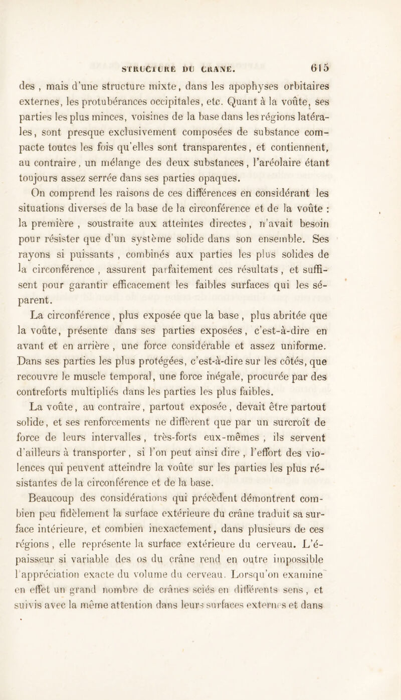 des , mais d’une structure mixte, dans les apophyses orbitaires externes, les protubérances occipitales, etc. Quant à la voûte, ses parties les plus minces, voisines de la base dans les régions latéra- les, sont presque exclusivement composées de substance com- pacte toutes les fois qu’elles sont transparentes, et contiennent, au contraire, un mélange des deux substances, l’aréolaire étant toujours assez serrée dans ses parties opaques. On comprend les raisons de ces différences en considérant les situations diverses de la base de la circonférence et de la voûte : la première , soustraite aux atteintes directes, n’avait besoin pour résister que d’un système solide dans son ensemble. Ses rayons si puissants , combinés aux parties les plus solides de la circonférence , assurent parfaitement ces résultats , et suffi- sent pour garantir efficacement les faibles surfaces qui les sé- parent. La circonférence , plus exposée que la base , plus abritée que la voûte, présente dans ses parties exposées, c’est-à-dire en avant et en arrière , une force considérable et assez uniforme. Dans ses parties les plus protégées, c’est-à-dire sur les côtés, que recouvre le muscle temporal, une force inégale, procurée par des contreforts multipliés dans les parties les plus faibles. La voûte, au contraire , partout exposée , devait être partout solide, et ses renforcements ne diffèrent que par un surcroît de force de leurs intervalles , très-forts eux-mêmes , ils servent d’ailleurs à transporter , si l’on peut ainsi dire , l’effort des vio- lences qui peuvent atteindre la voûte sur les parties les plus ré- sistantes de la circonférence et de la base. Beaucoup des considérations qui précèdent démontrent com- bien peu fidèlement la surface extérieure du crâne traduit sa sur- face intérieure, et combien inexactement, dans plusieurs de ces régions , elle représente la surface extérieure du cerveau. L’é- paisseur si variable des os du crâne rend en outre impossible l'appréciation exacte du volume du cerveau. Lorsqu’on examine en effet un grand nombre de crânes sciés en différents sens , et suivis avec la même attention dans leurs surfaces externes et dans