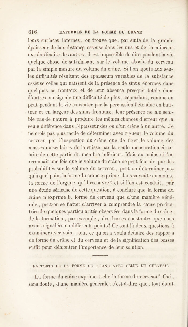 leurs surfaces internes , on trouve que, par suite de la grande épaisseur de la substance osseuse dans les uns et de la minceur extraordinaire des autres, il est impossible de dire pendant la vie quelque chose de satisfaisant sur le volume absolu du cerveau par la simple mesure du volume du crâne. Si bon ajoute aux seu- les difficultés résultant des épaisseurs variables de la substance osseuse celles qui naissent de la présence de sinus énormes dans quelques os frontaux et de leur absence presque totale dans d’autres, on signale une difficulté de plus ; cependant, comme on peut pendant la vie constater par la percussion l’étendue en hau- teur et en largeur des sinus frontaux, leur présence ne me sem- ble pas de nature à produire les mêmes chances d’erreur que la seule différence dans l’épaisseur des os d’un crâne à un autre. Je ne crois pas plus facile de déterminer avec rigueur le volume du cerveau par l’inspection du crâne que de fixer le volume des masses musculaires de la cuisse par la seule mensuration circu- laire de cette partie du membre inférieur. Mais au moins si l’on reconnaît une fois que le volume du crâne ne peut fournir que des probabilités sur le volume du cerveau, peut-on déterminer jus- qu’à quel point la forme du crâne exprime, dans sa voûte au moins, la forme de l’organe qu’il recouvre? et si l’on est conduit, par une étude sérieuse de cette question, à conclure que la forme du crâne n’exprime la forme du cerveau que d’une manière géné- ». raie , peut-on se flatter d’arriver à comprendre la cause produc- trice de quelques particularités observées dans la forme du crâne, de la formation , par exemple , des bosses constantes que nous avons signalées en différents points? Ce sont là deux questions à examiner avec soin . tout ce qu’on a voulu déduire des rapports de forme du crâne et du cerveau et delà signification des bosses suffit pour démontrer l’importance de leur solution. RAPPORTS DE LA FORME DU CRANE AVEC CELLE DU CERVEAU. La forme du crâne exprime-t-elle la forme du cerveau? Oui , sans doute , d’une manière générale ; c’est-à-dire que , tout étant