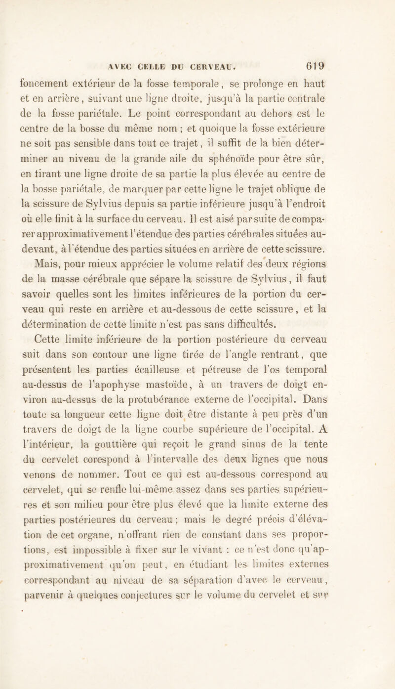 foncement extérieur de la fosse temporale, se prolonge en haut et en arrière, suivant une ligne droite, jusqu’à la partie centrale de la fosse pariétale. Le point correspondant au dehors est le centre de la bosse du même nom ; et quoique la fosse extérieure ne soit pas sensible dans tout ce trajet, il suffit de la bien déter- miner au niveau de la grande aile du sphénoïde pour être sûr, en tirant une ligne droite de sa partie la plus élevée au centre de la bosse pariétale, de marquer par cette ligne le trajet oblique de la scissure de Sylvius depuis sa partie inférieure jusqu’à l’endroit où elle finit à la surface du cerveau. 11 est aisé par suite de compa* rer approximativement l’étendue des parties cérébrales situées au- devant, à l’étendue des parties situées en arrière de cette scissure. Mais, pour mieux apprécier le volume relatif des deux régions de la masse cérébrale que sépare la scissure de Sylvius, il faut savoir quelles sont les limites inférieures de la portion du cer- veau qui reste en arrière et au-dessous de cette scissure, et la détermination de cette limite n’est pas sans difficultés. Cette limite inférieure de la portion postérieure du cerveau suit dans son contour une ligne tirée de l’angle rentrant, que présentent les parties écailleuse et pétreuse de l’os temporal au-dessus de l’apophyse mastoïde, à un travers de doigt en- viron au-dessus de la protubérance externe de l’occipital. Dans toute sa longueur cette ligne doit être distante à peu près d’un travers de doigt de la ligne courbe supérieure de l’occipital. A l’intérieur, la gouttière qui reçoit le grand sinus de la tente du cervelet corespond à l’intervalle des deux lignes que nous venons de nommer. Tout ce qui est au-dessous correspond au cervelet, qui se renfle lui-même assez dans ses parties supérieu- res et son milieu pour être plus élevé que la limite externe des parties postérieures du cerveau ; mais le degré précis d’éléva- tion de cet organe, n’offrant rien de constant dans ses propor- tions, est impossible à fixer sur le vivant : ce n’est donc qu’ap- proximativement qu’on peut, en étudiant les limites externes correspondant au niveau de sa séparation d’avec le cerveau, parvenir à quelques conjectures sur le volume du cervelet et sur