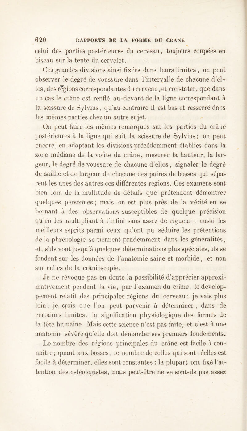 celui des parties postérieures du cerveau, toujours coupées en biseau sur la tente du cervelet. Ces grandes divisions ainsi fixées dans leurs limites , on peut observer le degré de voussure dans l’intervalle de chacune d’el- les, des régions correspondantes du cerveau, et constater, que dans un cas le crâne est renflé au-devant de la ligne correspondant à la scissure de Sylvius, qu’au contraire il est bas et resserré clans les mêmes parties chez un autre sujet. On peut faire les mêmes remarques sur les parties du crâne postérieures à la ligne qui suit la scissure de Sylvius; on peut encore, en adoptant les divisions précédemment établies dans la zone médiane de la voûte du crâne, mesurer la hauteur, la lar- geur, le degré de voussure de chacune d’elles , signaler le degré de saillie et de largeur de chacune des paires de bosses qui sépa- rent les unes des autres ces différentes régions. Ces examens sont bien loin de la multitude de détails que prétendent démontrer quelques personnes ; mais on est plus près de la vérité en se bornant à des observations susceptibles de quelque précision qu’en les multipliant à l’infini sans assez de rigueur : aussi les meilleurs esprits parmi ceux qu’ont pu séduire les prétentions de la phrénologie se tiennent prudemment dans les généralités, et, s’ils vont jusqu’à quelques déterminations plus spéciales, ils se fondent sur les données de l’anatomie saine et morbide, et non sur celles de la crânioscopie. Je ne révoque pas en doute la possibilité d’apprécier approxi- mativement pendant la vie, par l’examen du crâne, le dévelop- pement relatif des principales régions du cerveau ; je vais plus loin , je crois que l’on peut parvenir à déterminer , dans de certaines limites, la signification physiologique des formes de la tête humaine. Mais cette science n’est pas faite, et c’est à une anatomie sévère qu’elle doit demander ses premiers fondements. Le nombre des régions principales du crâne est facile à con- naître; quant aux bosses, le nombre de celles qui sont réelles est facile à déterminer, elles sont constantes : la plupart ont fixé 1 at- tention des ostéologistes, mais peut-être ne se sont-ils pas assez