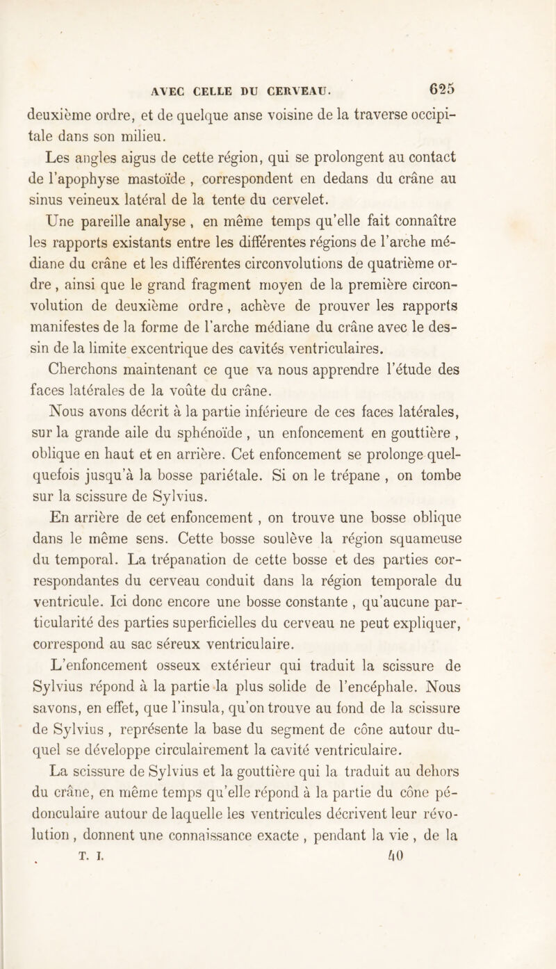 deuxième ordre, et de quelque anse voisine de la traverse occipi- tale dans son milieu. Les angles aigus de cette région, qui se prolongent au contact de l’apophyse mastoïde , correspondent en dedans du crâne au sinus veineux latéral de la tente du cervelet. Une pareille analyse , en même temps qu’elle fait connaître les rapports existants entre les différentes régions de l’arche mé- diane du crâne et les différentes circonvolutions de quatrième or- dre , ainsi que le grand fragment moyen de la première circon- volution de deuxième ordre , achève de prouver les rapports manifestes de la forme de l’arche médiane du crâne avec le des- sin de la limite excentrique des cavités ventriculaires. Cherchons maintenant ce que va nous apprendre l’étude des faces latérales de la voûte du crâne. Nous avons décrit à la partie inférieure de ces faces latérales, sur la grande aile du sphénoïde , un enfoncement en gouttière , oblique en haut et en arrière. Cet enfoncement se prolonge quel- quefois jusqu’à la bosse pariétale. Si on le trépane , on tombe sur la scissure de Sylvius. En arrière de cet enfoncement , on trouve une bosse oblique dans le même sens. Cette bosse soulève la région squameuse du temporal. La trépanation de cette bosse et des parties cor- respondantes du cerveau conduit dans la région temporale du ventricule. Ici donc encore une bosse constante , qu’aucune par- ticularité des parties superficielles du cerveau ne peut expliquer, correspond au sac séreux ventriculaire. L’enfoncement osseux extérieur qui traduit la scissure de Sylvius répond à la partie la plus solide de l’encéphale. Nous savons, en effet, que l’insula, qu’on trouve au fond de la scissure de Sylvius , représente la base du segment de cône autour du- quel se développe circulairement la cavité ventriculaire. La scissure de Sylvius et la gouttière qui la traduit au dehors du crâne, en même temps qu’elle répond à la partie du cône pé- donculaire autour de laquelle les ventricules décrivent leur révo- lution , donnent une connaissance exacte , pendant la vie , de la T. i. âO