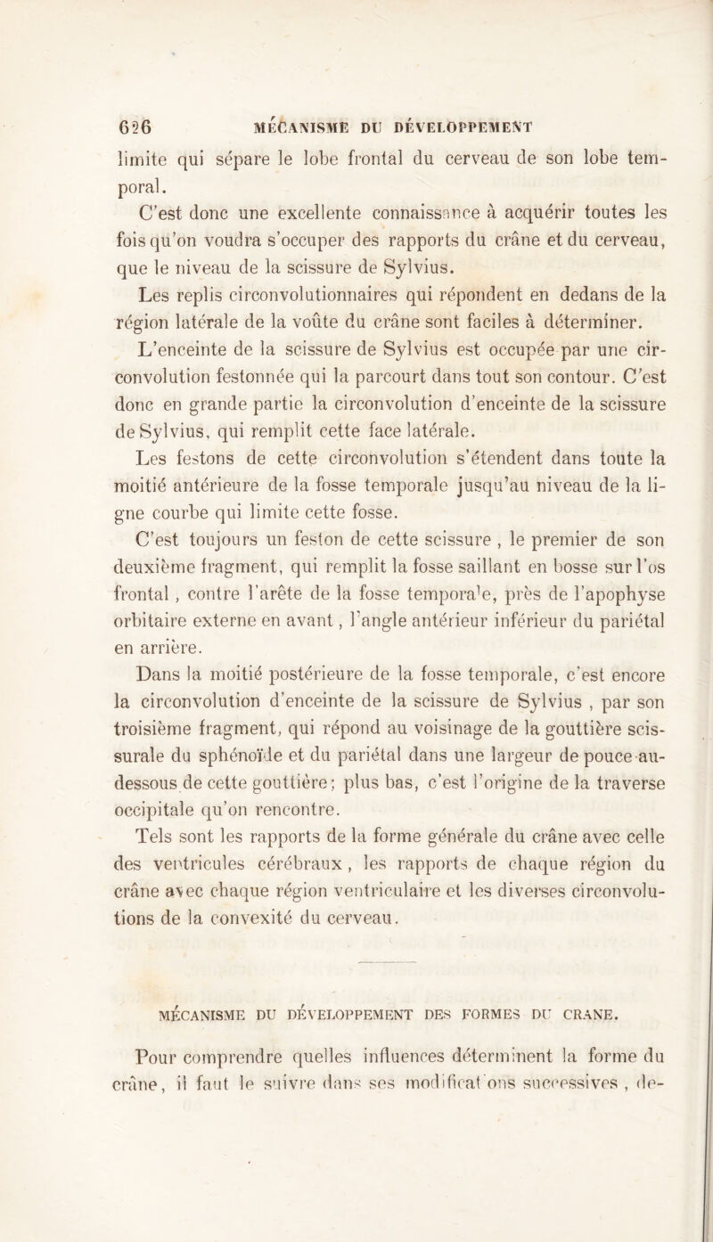 limite qui sépare le lobe frontal du cerveau de son lobe tem- poral. C’est donc une excellente connaissance à acquérir toutes les fois qu’on voudra s’occuper des rapports du crâne et du cerveau, que le niveau de la scissure de Sylvius. Les replis circonvolutionnaires qui répondent en dedans de la région latérale de la voûte du crâne sont faciles à déterminer. L’enceinte de la scissure de Sylvius est occupée par une cir- convolution festonnée qui la parcourt dans tout son contour. C’est donc en grande partie la circonvolution d’enceinte de la scissure de Sylvius, qui remplit cette face latérale. Les festons de cette circonvolution s’étendent dans toute la moitié antérieure de la fosse temporale jusqu’au niveau de la li- gne courbe qui limite cette fosse. C’est toujours un feston de cette scissure , le premier de son deuxième fragment, qui remplit la fosse saillant en bosse sur l’os frontal , contre l’arête de la fosse temporal, près de l’apophyse orbitaire externe en avant, l’angle antérieur inférieur du pariétal en arrière. Dans la moitié postérieure de la fosse temporale, c'est encore la circonvolution d’enceinte de la scissure de Sylvius , par son troisième fragment, qui répond au voisinage de la gouttière scis- surale du sphénoïde et du pariétal dans une largeur de pouce au- dessous de cette gouttière; plus bas, c’est l’origine de la traverse occipitale qu’on rencontre. Tels sont les rapports de la forme générale du crâne avec celle des ventricules cérébraux, les rapports de chaque région du crâne avec chaque région ventriculaire et les diverses circonvolu- tions de la convexité du cerveau. MÉCANISME DU DEVELOPPEMENT DES FORMES DU CRANE. Pour comprendre quelles influences déterminent la forme du crâne, il faut le suivre dans ses modifient ons successives , de-