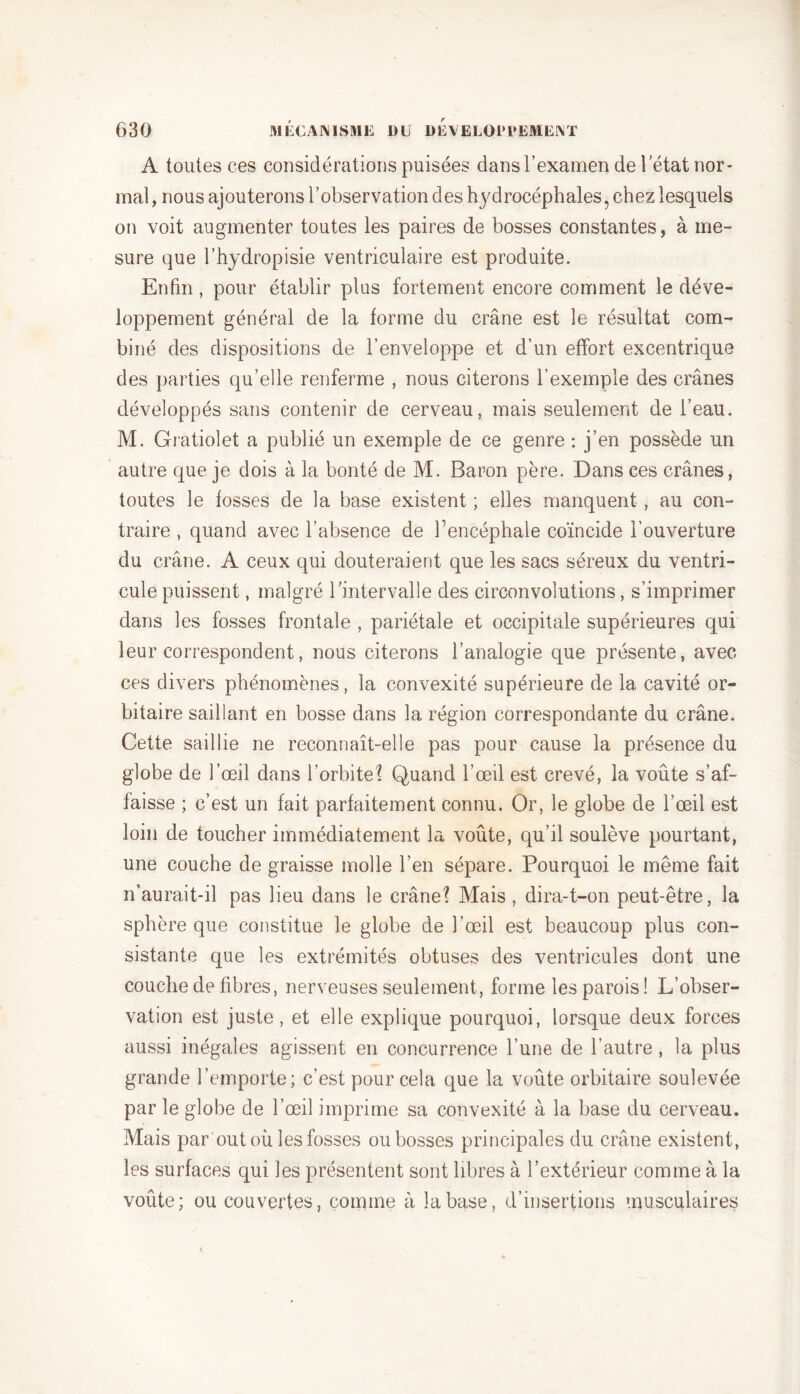 A toutes ces considérations puisées dans l’examen de l’état nor- mal, nous ajouterons l’observation des hydrocéphales, chez lesquels on voit augmenter toutes les paires de bosses constantes, à me- sure que l’hydropisie ventriculaire est produite. Enfin, pour établir plus fortement encore comment le déve- loppement général de la forme du crâne est le résultat com- biné des dispositions de l’enveloppe et d’un effort excentrique des parties qu’elle renferme , nous citerons l’exemple des crânes développés sans contenir de cerveau, mais seulement de l’eau. M. Gratiolet a publié un exemple de ce genre : j’en possède un autre que je dois à la bonté de M. Baron père. Dans ces crânes, toutes le fosses de la base existent ; elles manquent, au con- traire , quand avec l’absence de l’encéphale coïncide l’ouverture du crâne. A ceux qui douteraient que les sacs séreux du ventri- cule puissent, malgré l’intervalle des circonvolutions, s’imprimer dans les fosses frontale , pariétale et occipitale supérieures qui leur correspondent, nous citerons l’analogie que présente, avec ces divers phénomènes, la convexité supérieure de 1a. cavité or- bitaire saillant en bosse dans la région correspondante du crâne. Cette saillie ne reconnaît-elle pas pour cause la présence du globe de l’œil dans l’orbite 1 Quand l’œil est crevé, la voûte s’af- faisse ; c’est un fait parfaitement connu. Or, le globe de l’œil est loin de toucher immédiatement la voûte, qu’il soulève pourtant, une couche de graisse molle l’en sépare. Pourquoi le même fait n’aurait-il pas lieu dans le crâne? Mais , dira-t-on peut-être, la sphère que constitue le globe de l’œil est beaucoup plus con- sistante que les extrémités obtuses des ventricules dont une couche de fibres, nerveuses seulement, forme les parois ! L’obser- vation est juste, et elle explique pourquoi, lorsque deux forces aussi inégales agissent en concurrence l’une de l’autre, la plus grande l’emporte; c’est pour cela que la voûte orbitaire soulevée par le globe de l’œil imprime sa convexité à la base du cerveau. Mais par out où les fosses ou bosses principales du crâne existent, les surfaces qui les présentent sont libres à l’extérieur comme à la voûte; ou couvertes, comme à la base, d’insertions musculaires