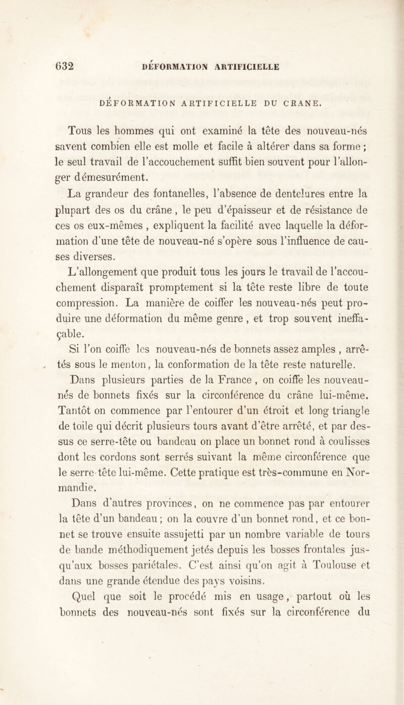 DEFORMATION ARTIFICIELLE DU CRANE. Tous les hommes qui ont examiné la tête des nouveau-nés savent combien elle est molle et facile à altérer dans sa forme ; le seul travail de l’accouchement suffit bien souvent pour l’allon- ger démesurément. La grandeur des fontanelles, l’absence de dentelures entre la plupart des os du crâne, le peu d’épaisseur et de résistance de ces os eux-mêmes , expliquent la facilité avec laquelle la défor- mation d’une tête de nouveau-né s’opère sous l’influence de cau- ses diverses. L’allongement que produit tous les jours le travail de l’accou- chement disparaît promptement si la tête reste libre de toute compression. La manière de coiffer les nouveau-nés peut pro- duire une déformation du même genre , et trop souvent ineffa- çable. Si l’on coiffe les nouveau-nés de bonnets assez amples , arrê- tés sous le menton, la conformation de la tête reste naturelle. Dans plusieurs parties de la France , on coiffe les nouveau- nés de bonnets fixés sur la circonférence du crâne lui-même. Tantôt on commence par l’entourer d’un étroit et long triangle de toile qui décrit plusieurs tours avant d’être arrêté, et par des- sus ce serre-tête ou bandeau on place un bonnet rond à coulisses dont les cordons sont serrés suivant la même circonférence que le serreTête lui-même. Cette pratique est très-commune en Nor- mandie. Dans d’autres provinces, on ne commence pas par entourer la tête d’un bandeau ; on la couvre d’un bonnet rond, et ce bon- net se trouve ensuite assujetti par un nombre variable de tours de bande méthodiquement jetés depuis les bosses frontales jus- qu’aux bosses pariétales. C’est ainsi qu’on agit à Toulouse et dans une grande étendue des pays voisins. Quel que soit le procédé mis en usage, partout où les bonnets des nouveau-nés sont fixés sur la circonférence du