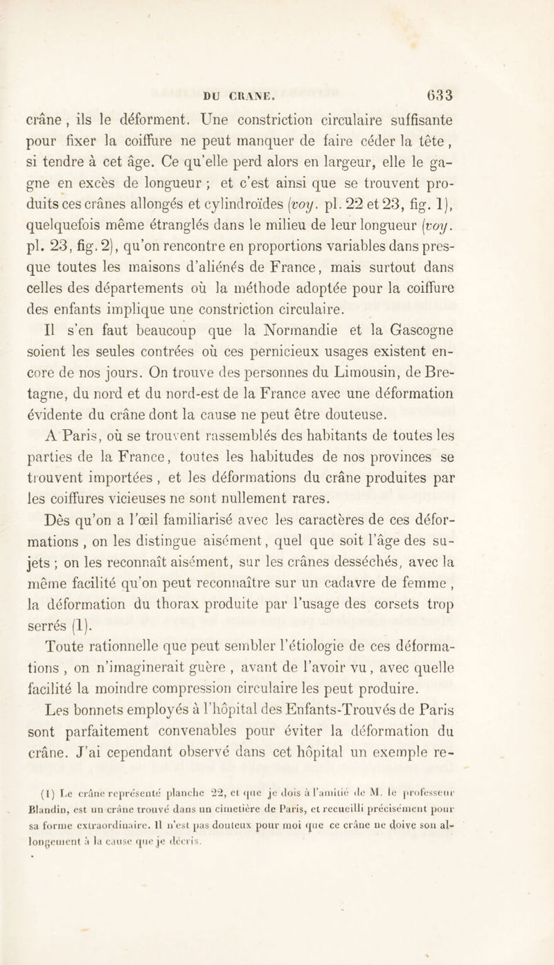 crâne , ils le déforment. Une constrietion circulaire suffisante pour fixer la coiffure ne peut manquer de faire céder la tête, si tendre à cet âge. Ce qu’elle perd alors en largeur, elle le ga- gne en excès de longueur ; et c’est ainsi que se trouvent pro- duits ces crânes allongés et cylindroïdes [voy. pl. 22 et 23, fig. 1), quelquefois même étranglés clans le milieu de leur longueur [voy. pl. 23, fig. 2), qu’on rencontre en proportions variables dans pres- que toutes les maisons d’aliénés de France, mais surtout dans celles des départements où la méthode adoptée pour la coiffure des enfants implique une constrietion circulaire. Il s’en faut beaucoup que la Normandie et la Gascogne soient les seules contrées où ces pernicieux usages existent en- core de nos jours. On trouve des personnes du Limousin, de Bre- tagne, du nord et du nord-est de la France avec une déformation évidente du crâne dont la cause ne peut être douteuse. A Paris, où se trouvent rassemblés des habitants de toutes les parties de la France, toutes les habitudes de nos provinces se trouvent importées , et les déformations du crâne produites par les coiffures vicieuses ne sont nullement rares. Dès qu’on a l’œil familiarisé avec les caractères de ces défor- mations , on les distingue aisément , quel que soit l’âge des su- jets ; on les reconnaît aisément, sur les crânes desséchés, avec la même facilité qu’on peut reconnaître sur un cadavre de femme , la déformation du thorax produite par l’usage des corsets trop serrés (1). Toute rationnelle que peut sembler l’étiologie de ces déforma- tions , on n’imaginerait guère , avant de l’avoir vu, avec quelle facilité la moindre compression circulaire les peut produire. Les bonnets employés à l’hôpital des Enfants-Trouvés de Paris sont parfaitement convenables pour éviter la déformation du crâne. J’ai cependant observé dans cet hôpital un exemple re- (1) Le crâne représenté planche 22, et (pic je dois à l’amitié de M. le professeur Blandin, est un crâne trouvé dans un cimetière de Paris, et recueilli précisément pour sa forme extraordinaire. Il n’est pas doulcux pour moi que ce crâne ne tloive son al- longement à la cause que je décris.