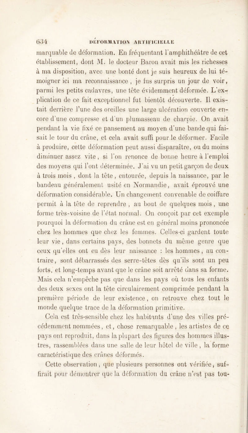 marquable de déformation. En fréquentant l’amphithéâtre de cet établissement, dont M. le docteur Baron avait mis les richesses à ma disposition, avec une bonté dont je suis heureux de lui té- moigner ici ma reconnaissance , je lus surpris un jour de voir, parmi les petits cadavres, une tête évidemment déformée. L’ex- plication de ce fait exceptionnel fut bientôt découverte. Il exis- tait derrière l’une des oreilles une large ulcération couverte en- core d’une compresse et d’un plumasseau de charpie. On avait pendant la vie fixé ce pansement au moyen d’une bande qui fai- sait le tour du crâne, et cela avait suffi pour le déformer. Facile à produire, cette déformation peut aussi disparaître, ou du moins diminuer assez vite , si l’on renonce de bonne heure à l’emploi des moyens qui l’ont déterminée. J’ai vu un petit garçon de deux à trois mois , dont la tête, entourée, depuis la naissance, par le bandeau généralement usité en Normandie, avait éprouvé une déformation considérable. Un changement convenable de coiffure permit à la tête de reprendre , au bout de quelques mois , une forme très-voisine de l’état normal. On conçoit par cet exemple pourquoi la déformation du crâne est en général moins prononcée chez les hommes que chez les femmes. Celles-ci gardent toute leur vie, dans certains pays, des bonnets du même genre que ceux qu’elles ont eu dès leur naissance : les hommes, au con- traire , sont débarrassés des serre-têtes dès qu’ils sont un peu forts, et long-temps avant que le crâne soit arrêté dans sa forme. Mais cela n’empêche pas que dans les pays où tous les enfants des deux sexes ont la tête circulairement comprimée pendant la première période de leur existence , on retrouve chez tout le monde quelque trace de la déformation primitive. Cela est très-sensible chez les habitants d’une des villes pré- cédemment nommées, et, chose remarquable, les artistes de ce pays ont reproduit, dans la plupart des figures des hommes illus- tres, rassemblées dans une salle de leur hôtel de ville , la forme caractéristique des crânes déformés. Cette observation, que plusieurs personnes ont vérifiée, suf- firait pour démontrer que la déformation du crâne n’est pas tou-