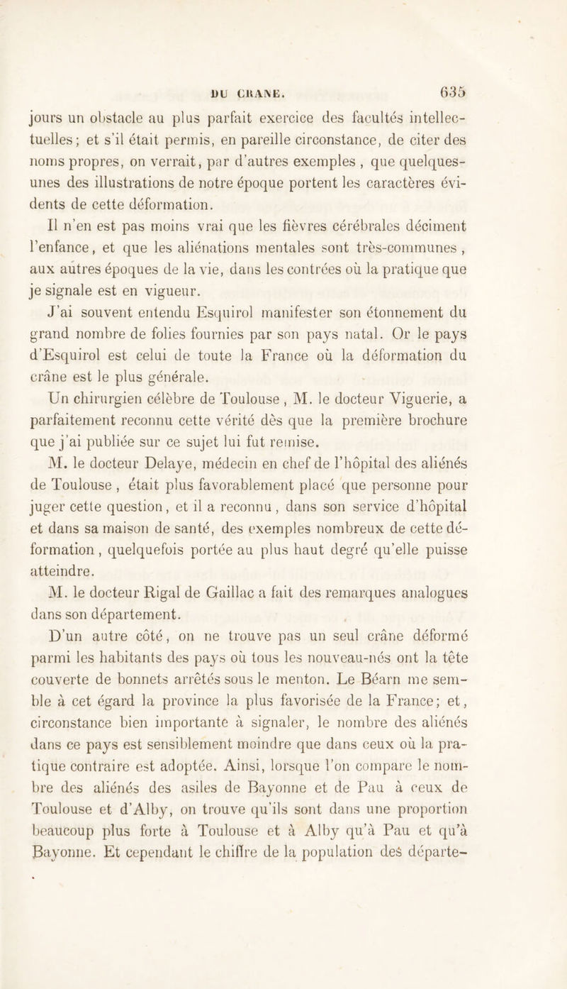 jours un obstacle au plus parfait exercice des facultés intellec- tuelles; et s’il était permis, en pareille circonstance, de citer des noms propres, on verrait, par d’autres exemples , que quelques- unes des illustrations de notre époque portent les caractères évi- dents de cette déformation. Il n’en est pas moins vrai que les fièvres cérébrales déciment l’enfance, et que les aliénations mentales sont très-communes , aux autres époques de la vie, dans les contrées où la pratique que je signale est en vigueur. J’ai souvent entendu Esquirol manifester son étonnement du grand nombre de folies fournies par son pays natal. Or le pays d’Esquirol est celui de toute la France où la déformation du crâne est le plus générale. Un chirurgien célèbre de Toulouse , M. le docteur Yiguerie, a parfaitement reconnu cette vérité dès que la première brochure que j’ai publiée sur ce sujet lui fut remise. M. le docteur Délayé, médecin en chef de l’hôpital des aliénés de Toulouse , était plus favorablement placé que personne pour juger cette question, et il a reconnu, dans son service d’hôpital et dans sa maison de santé, des exemples nombreux de cette dé- formation , quelquefois portée au plus haut degré qu’elle puisse atteindre. M. le docteur Rigal de Gaillac a fait des remarques analogues dans son département. D’un autre côté, on ne trouve pas un seul crâne déformé parmi les habitants des pays où tous les nouveau-nés ont la tête couverte de bonnets arrêtés sous le menton. Le Béarn me sem- ble à cet égard la province la plus favorisée de la France; et, circonstance bien importante à signaler, le nombre des aliénés dans ce pays est sensiblement moindre que dans ceux où la pra- tique contraire est adoptée. Ainsi, lorsque l’on compare le nom- bre des aliénés des asiles de Bayonne et de Pau à ceux de Toulouse et d’Alby, on trouve qu’ils sont dans une proportion beaucoup plus forte à Toulouse et à Alby qu’à Pau et qu’à Bayonne. Et cependant le chiffre de la population des départe-