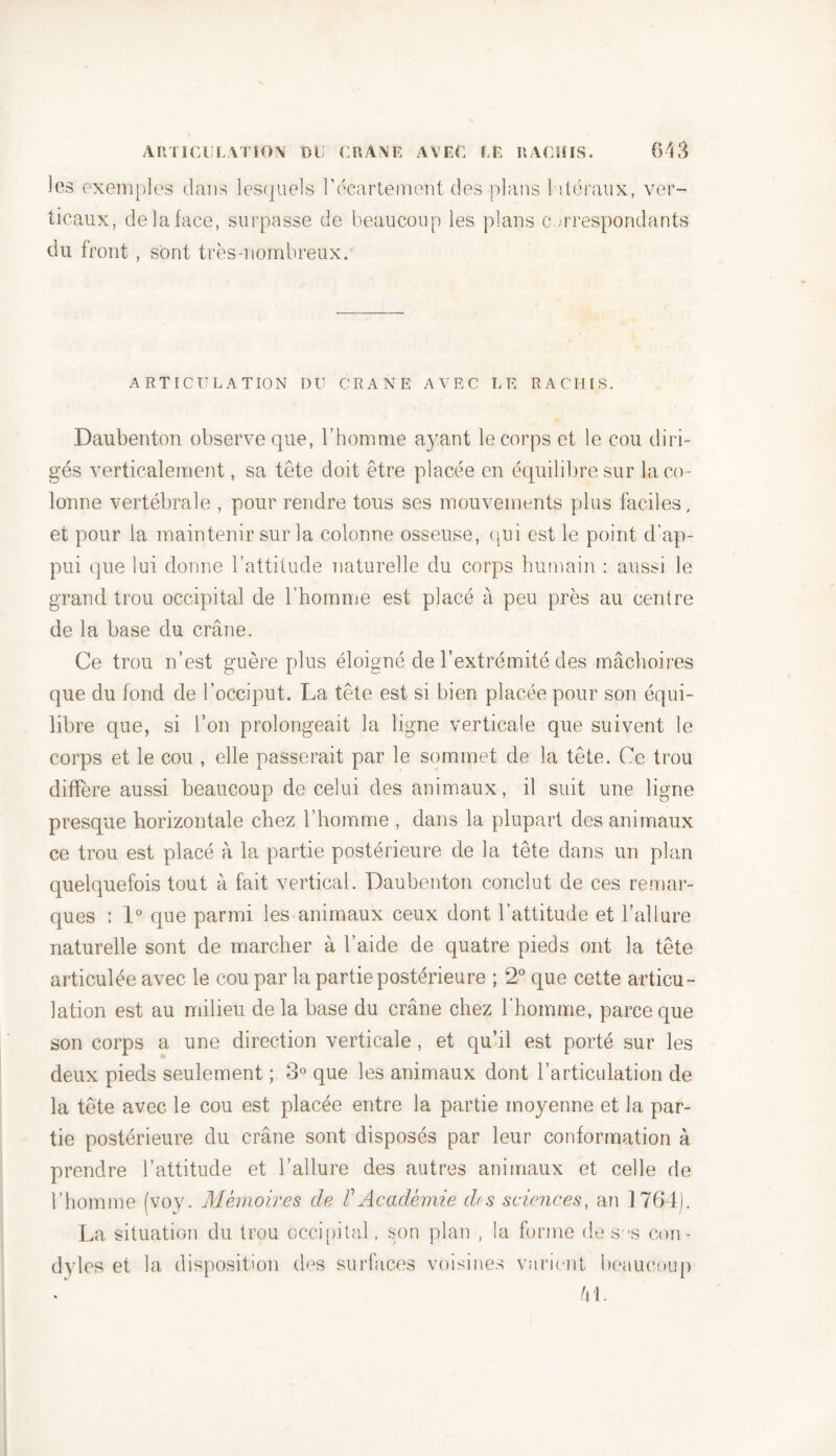 les exemples dans lesquels l'écartement des plans latéraux, ver- ticaux, delà face, surpasse de beaucoup les plans correspondants du front , sont très-nombreux. ARTICULATION DU CRANE AVEC LE RACHIS. Daubenton observe que, l’homme ayant le corps et le cou diri- gés verticalement, sa tête doit être placée en équilibre sur la co- lonne vertébrale , pour rendre tous ses mouvements plus faciles, et pour la maintenir sur la colonne osseuse, (pii est le point d’ap- pui que lui donne l’attitude naturelle du corps humain : aussi le grand trou occipital de l’homme est placé à peu près au centre de la base du crâne. Ce trou n’est guère plus éloigné de l’extrémité des mâchoires que du fond de l’occiput. La tête est si bien placée pour son équi- libre que, si l’on prolongeait la ligne verticale que suivent le corps et le cou , elle passerait par le sommet de la tête. Ce trou diffère aussi beaucoup de celui des animaux, il suit une ligne presque horizontale chez l’homme , dans la plupart des animaux ce trou est placé à la partie postérieure de la tête dans un plan quelquefois tout à fait vertical. Daubenton conclut de ces remar- ques : 1° que parmi les animaux ceux dont l’attitude et l’allure naturelle sont de marcher à l’aide de quatre pieds ont la tête articulée avec le cou par la partie postérieure ; 2° que cette articu- lation est au milieu de la base du crâne chez l'homme, parce que son corps a une direction verticale, et qu’il est porté sur les deux pieds seulement ; 3° que les animaux dont l’articulation de la tête avec le cou est placée entre la partie moyenne et la par- tie postérieure du crâne sont disposés par leur conformation à prendre l’attitude et l’allure des autres animaux et celle de l’homme (voy. Mémoires de F Académie des sciences, an 1764). La situation du trou occipital, son plan , la forme de sas con- dyles et la disposition des surfaces voisines varient beaucoup VI.