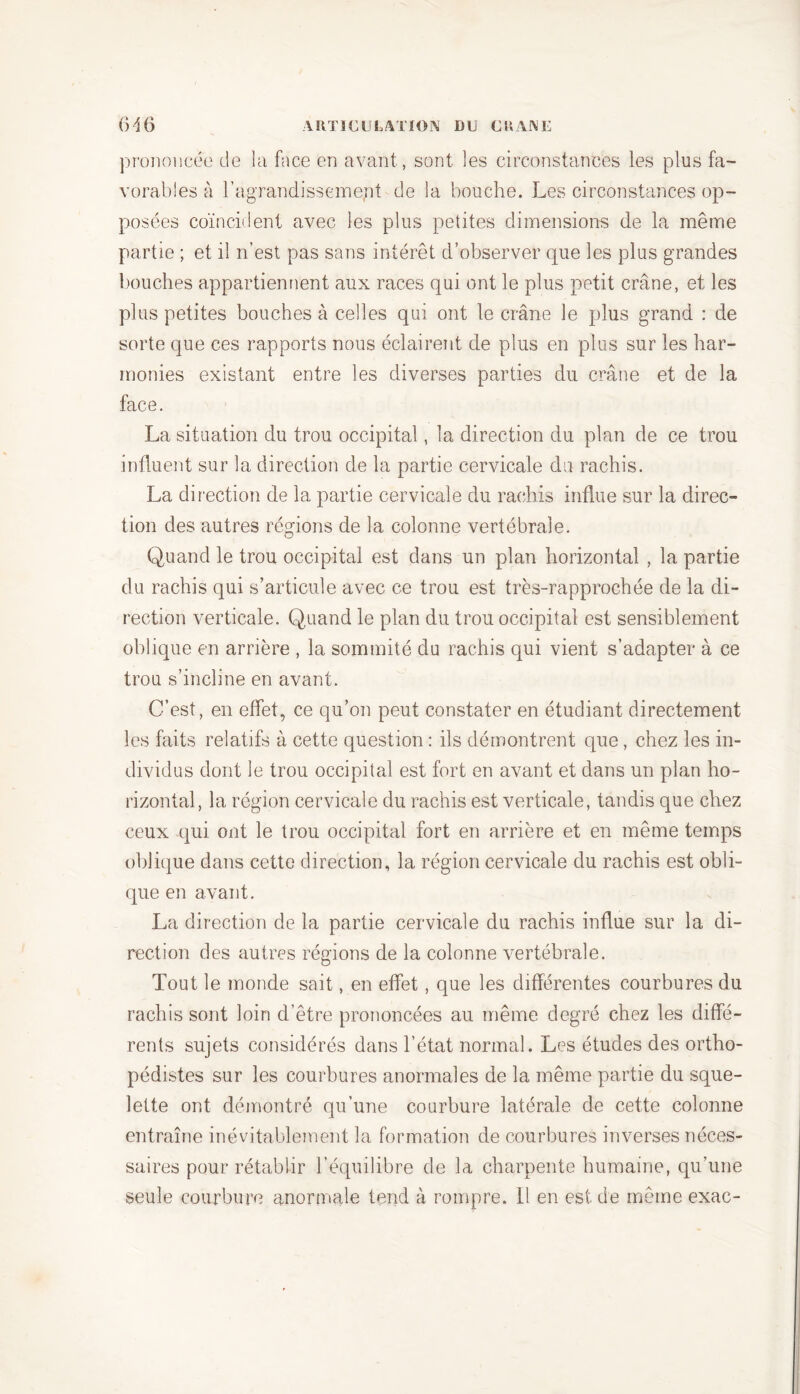prononcée de la face en avant, sont les circonstances les plus fa- vorables à l’agrandissement de la bouche. Les circonstances op- posées coïncident avec les plus petites dimensions de la même partie ; et il n’est pas sans intérêt d’observer que les plus grandes bouches appartiennent aux races qui ont le plus petit crâne, et les plus petites bouches à celles qui ont le crâne le plus grand : de sorte que ces rapports nous éclairent de plus en plus sur les har- monies existant entre les diverses parties du crâne et de la face. La situation du trou occipital, la direction du plan de ce trou influent sur la direction de la partie cervicale du rachis. La direction de la partie cervicale du rachis influe sur la direc- tion des autres régions de la colonne vertébrale. Quand le trou occipital est dans un plan horizontal , la partie du rachis qui s’articule avec ce trou est très-rapprochée de la di- rection verticale. Quand le plan du trou occipital est sensiblement oblique en arrière , la sommité du rachis qui vient s’adapter à ce trou s’incline en avant. C’est, en effet, ce qu’on peut constater en étudiant directement les faits relatifs à cette question : ils démontrent que, chez les in- dividus dont le trou occipital est fort en avant et dans un plan ho- rizontal, la région cervicale du rachis est verticale, tandis que chez ceux qui ont le trou occipital fort en arrière et en même temps oblique dans cette direction, la région cervicale du rachis est obli- que en avant. La direction de la partie cervicale du rachis influe sur la di- rection des autres régions de la colonne vertébrale. Tout le monde sait, en effet , que les différentes courbures du rachis sont loin d’être prononcées au même degré chez les diffé- rents sujets considérés dans l’état normal. Les études des ortho- pédistes sur les courbures anormales de la même partie du sque- lette ont démontré qu’une courbure latérale de cette colonne entraîne inévitablement la formation de courbures inverses néces- saires pour rétablir l’équilibre de la charpente humaine, qu’une seule courbure anormale tend à rompre. 11 en est de même exac-