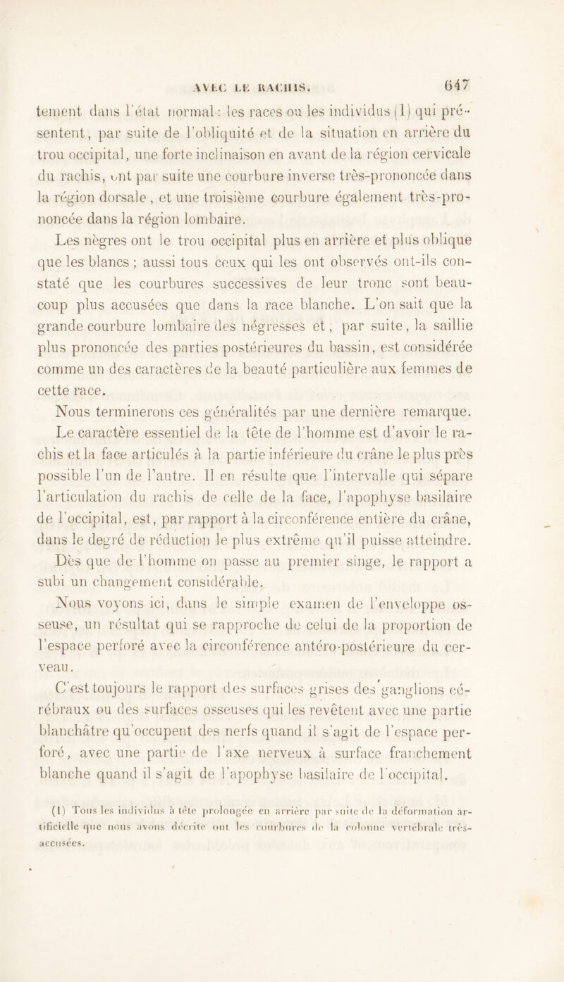 tement dans l’état normal : les races ou les individus (1) qui pré- sentent, par suite de l’obliquité et de la situation en arrière du trou occipital, une forte inclinaison en avant de la région cervicale du rachis, ont par suite une courbure inverse très-prononcée dans la région dorsale , et une troisième courbure également très-pro- noncée dans la région lombaire. Les nègres ont le trou occipital plus en arrière et plus oblique que les blancs ; aussi tous ceux qui les ont observés ont-ils con- staté que les courbures successives de leur tronc sont beau- coup plus accusées que dans la race blanche. L’on sait que la grande courbure lombaire des négresses et, par suite, la saillie plus prononcée des parties postérieures du bassin, est considérée comme un des caractères de la beauté particulière aux femmes de cette race. Nous terminerons ces généralités par une dernière remarque. Le caractère essentiel de la tête de l’homme est d’avoir le ra- chis et la face articulés à la partie inférieure du crâne le plus près possible l’un de l’autre. 11 en résulte que l’intervalle qui sépare l’articulation du rachis de celle de la face, l'apophyse basilaire de l’occipital, est, par rapport à la circonférence entière du crâne, dans le degré de réduction le plus extrême qu’il puisse atteindre. Dès que de l’homme on passe au premier singe, le rapport a subi un changement considérable. Nous voyons ici, dans le simple examen de l’enveloppe os- seuse, un résultat qui se rapproche de celui de la proportion de l’espace perforé avec la circonférence antéro-postérieure du cer- veau. C’est toujours le rapport des surfaces grises des’ganglions cé- rébraux ou des surfaces osseuses qui les revêtent avec une partie blanchâtre qu’occupent des nerfs quand il s’agit de l’espace per- foré, avec une partie de l’axe nerveux à surface franchement blanche quand il s’agit de l’apophyse basilaire de l’occipital. (I) Tons les individus à tête prolongée en arrière par suite de la déformation ar- tificielle (pic nous avons décrite ont les courbures de la colonne vertébrale irès- accusees.
