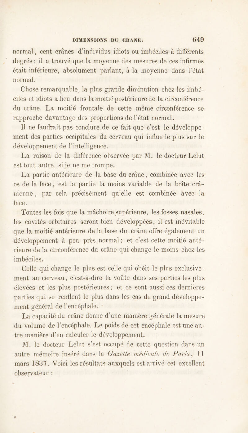 normal, cent crânes d’individus idiots ou imbéciles à différents degrés ; il a trouvé que la moyenne des mesures de ces infirmes était inférieure, absolument parlant, à la moyenne dans l’état normal. Chose remarquable, la plus grande diminution chez les imbé- ciles et idiots a lieu dans la moitié postérieure de la circonférence du crâne. La moitié frontale de cette même circonférence se rapproche davantage des proportions de l’état normal. Il ne faudrait pas conclure de ce fait que c’est le développe- ment des parties occipitales du cerveau qui influe le plus sur le développement de l’intelligence. La raison de la différence observée par M. le docteur Lelut est tout autre, si je ne me trompe. La partie antérieure de la base du crâne, combinée avec les os de la face, est la partie la moins variable de la boîte crâ- nienne , par cela précisément qu’elle est combinée avec la face. Toutes les fois que la mâchoire supérieure, les fosses nasales, les cavités orbitaires seront bien développées, il est inévitable que la moitié antérieure de la base du crâne offre également un développement à peu près normal ; et c’est cette moitié anté- rieure de la circonférence du crâne qui change le moins chez les imbéciles. Celle qui change le plus est celle qui obéit le plus exclusive- ment au cerveau, c’est-à-dire la voûte dans ses parties les plus élevées et les plus postérieures ; et ce sont aussi ces dernières parties qui se renflent le plus dans les cas de grand développe- ment général de l’encéphale. * La capacité du crâne donne d’une manière générale la mesure du volume de l’encéphale. Le poids de cet encéphale est une au- tre manière d’en calculer le développement. M. le docteur Lelut s’est occupé de cette question dans un autre mémoire inséré dans la Gazette médicale de Paris, 11 mars 1837. Voici les résultats auxquels est arrivé cet excellent observateur :