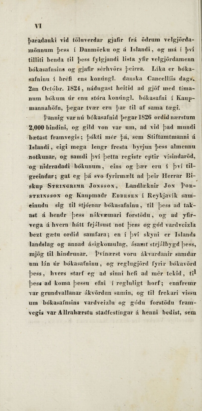 faradauki vid töluverdar gjafir frá ödrum velgjörda- mönnum þess í Danmörku og á Islandi, og iná í því tilliti benda til J>css fylgjandi lista yfir velgjördamenn bókasafnsins og gjafir sérhvörs |>eirra. Líka er bóka- safninu í brefi ens komingl. danska Cancellíis dags* 2an Ocíóbr. 1824, nádugast heitid ad gjöf med tíma- num bókum úr enu sto'ra konúngl. bókasafni í Kaup- mannaböfn, þegar tvær eru f>ar íil af sama tægi. pannig var nú bókasafnid þegar 1826 ordid nærstum 2,000 bindini, og gild von var ura, ad vid þad mundi bætast framvegis; £ókti mer £a, sera Stiftamtmanni á lslandi, eigi mega lengr fresia byvjun Iþess almennu notkunar, og samdi því þetta registr eptir vísindaröd, og nidrradadi bdkunum, eins og bær eru i því til— greindar; gat eg þá svo fyrirmælt ad þeir Herrar Bi¬ skup Steingrimr Jonsson, Landlæknir Jon Í’or- steinsson og Kaupmadr Ebbesen i Reykjavik sara- einudu sig til stjdrnar bókasafninu, til joess ad tak- ast á hendr þess nákvæmari forstödu, og ad yfir- vega á hvern hátt frj.ilsust not þess og god vardveizla bezt gætu ordid samfara; en í því skyni er Islands landslag og annad ásigkomulag, ásanit strjálbygd þess, mjög til hindrunar, ÍHínærst voru åkvardanir samdar tim lán úr bókasafninu, og reglugjörd fyrir bókavörd þess, hvers starf eg ad sinni hefi ad mer tekid, ti^ þesa ad koma þessu efni i regluligt horf; ennfremr var grnndvallanar ákvördun sarnin, og til frekari vissu ura bcikasafnsins vardveizlu og gódu forstiidu fram¬ vegis var Allrabærstu stadfestíngar á henni bedisf, sem