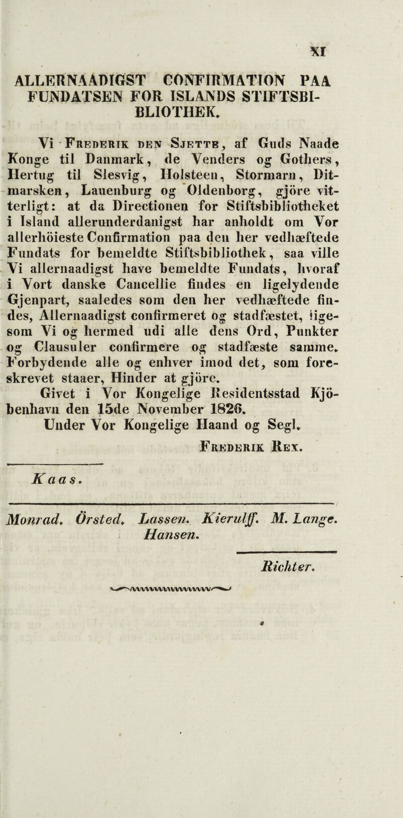 ALLERNAADIGST CONFIRMATION PAA FUNDATSEN FOR ISLANDS STIFTSBI- BLIOTHEK. Vi Frederik den Sjette, af Guds Naade Konge til Danmark, de Venders og Gotliers, Hertug til Slesvig, Ilolsteen, Stormarn, Dit¬ marsken, Lauenburg og Oldenborg, gjöre vit¬ terligt: at da Direetionen for Stiftsbibliotheket i Island allerunderdanigst har anholdt om Vor allerhöieste Confirmation paa den her vedhæftede Fundats for bemeldte Stiftsbibliothek, saa ville Vi allernaadigst have bemeldte Fundats, hvoraf i Vort danske Cancellie findes en ligelydende Gjenpart, saaledes som den her vedhæftede fin¬ des, Allernaadigst confirmeret og stadfæstet, lige¬ som Vi og hermed udi alle dens Ord, Punkter og Clausuler confirmere og stadfæste samme* Forbydende alle og enhver imod det, som fore¬ skrevet staaer, Hinder at gjiire* Givet i Vor Kongelige Residentsstad Kjö- benhavn den 15de November 1826. Under Vor Kongelige Ilaand og Segl* Frederik Rex. K aas. Monrad. Or sted. Lassen. Kierulff. M. Lange. Hansen. Richter. •/VVVVVVVIAVVVVVVVVV'