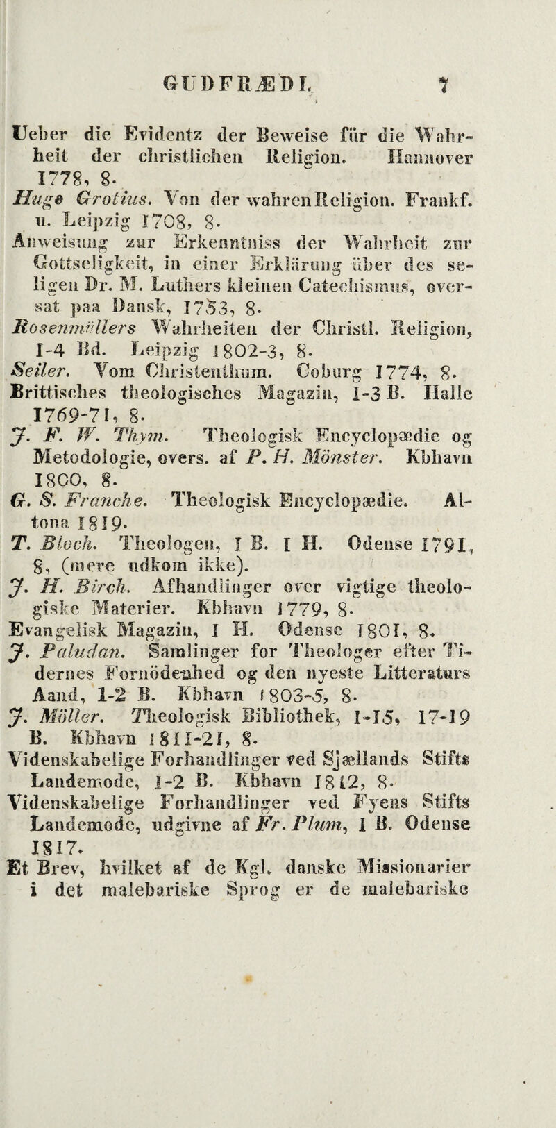 Ueber die Evidentz der Beweise flir die Wahr- heit der cliristliclien Religion. Hannover 1778, 8. . Hi/ge Grotius. Von der wahrenReligion. Frankf. u. Leipzig 1708, 8- Amveisimg zur Erkenntniss der Walirheit znr Gottseligkeit, in einer Erklarung iiber des se- li gen Dr. M. Luth'ers kleiuen Catecliismus, over¬ sat paa Dansk, 1753, 8- Mosenmr/llers Wahrheiten der Cliristl. Religion, 1-4 Rd. Leipzig J 802-3, 8- Seiler. Vom CJiristenthum. Coburg 1774, 8. Brittisches tiieologisches Magazin, 1-3 B. Halle 1769-71, 8. J. F. W. Thym. Theologisk Encyclopædie og Metodologie, overs. af P. H. Monster. Kbhavn I8C0, 8. G. S. FrancJie. Theologisk Encyclopædie. Ål- tona 1819. T. Black. Theologen, I B. I H. Odense 1791, g, (mere udkom ikke). J. H. Birch. Afhandlinger over vigtige theolo- giske Materier. Kbhavn 1779,8- Evangelisk Magazin, i H. Odense IgOI, 8. y. Paludan. Samlinger for Theologer efter Ti¬ dernes Fornödenhed og den nyeste Litteraturs Aand, 1-2 B. Kbhavn 1803-5, 8- J. Moller. Theologisk Bibliothek, I-I5, 17-19 B. Kbhavn 1 811-2i, g. Videnskabelige Forhandlinger ved Sjællands Stifts Landemode, 1-2 B. Kbhavn 1812, 8- Videnskabelige Forhandlinger ved Fyens Stifts Landemode, udgivne af Fr. Plum, 1 B. Odense 1817» Et Brev, hvilket af de Kgh danske Missionarier i det malebariske Sprog er de maiebariske