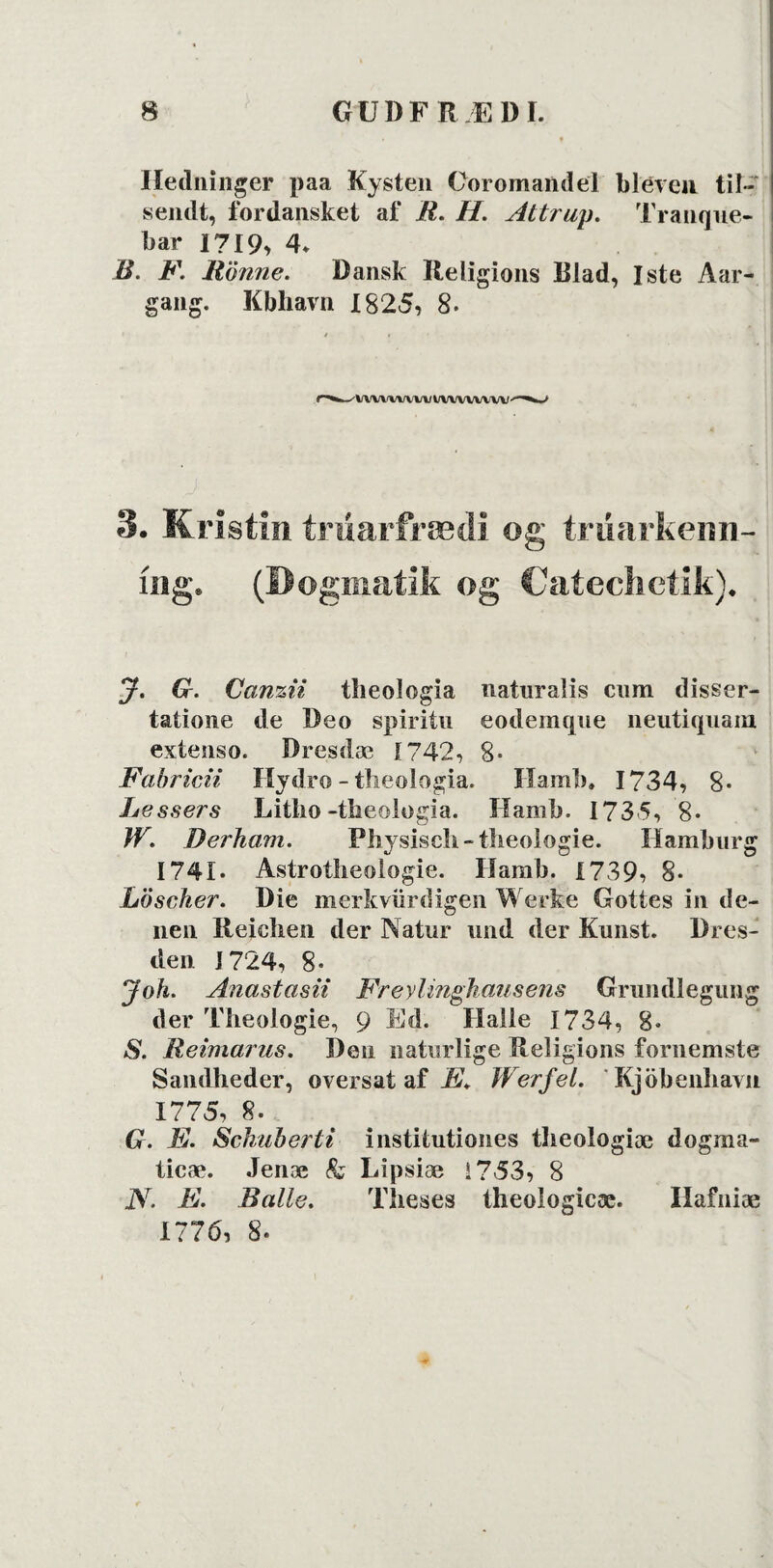 Hedninger paa Kysten Ooromandel bleven til¬ sendt, fordansket af R. H. Attrup. Tranque- bar 1719, 4. B. F. Rönne. Dansk Religions Rlad, Iste Aar- gang. Kbhavn 1825, 8. ' VWWWW l/VWVWW ■ 3. Kristin triiarfrædi og trimrkenn- iisg* (Dogmatik og Catechetik)* J. G. Canzii theologia naturalis cum disser- tatione de Deo spiritu eodemque neutiquam extenso. Dresdæ 1742, 8- Fabricii Hydro - theologia. Hamb, 1734, 8« Lessei's Litho -theologia. Hamb. 173 5, 8* W. Derham. Physisch-theologie. Hamburg 1741* Astroilieologie. Hamb. 1739, 8- Löscker. Die merkviirdigen Werke Gottes in de- nen Reichen der Natur und der Kunst. Dres- den 1724, 8- Joh. Anastasii Freylinghausens Grundlegung der Theologie, 9 Ed. Halle 1734, 8. S. Reimarus. Den naturlige Religions fornemste Sandheder, oversat af Æ. Werfel. Rjöbenliavn 1775, 8. G. F. Schuberti institutiones theologiæ dogma- ticæ. Jenæ & Lipsiæ 1753, 8 iV. E. Balle. Theses theologicæ. Hafniæ 1776, 8.