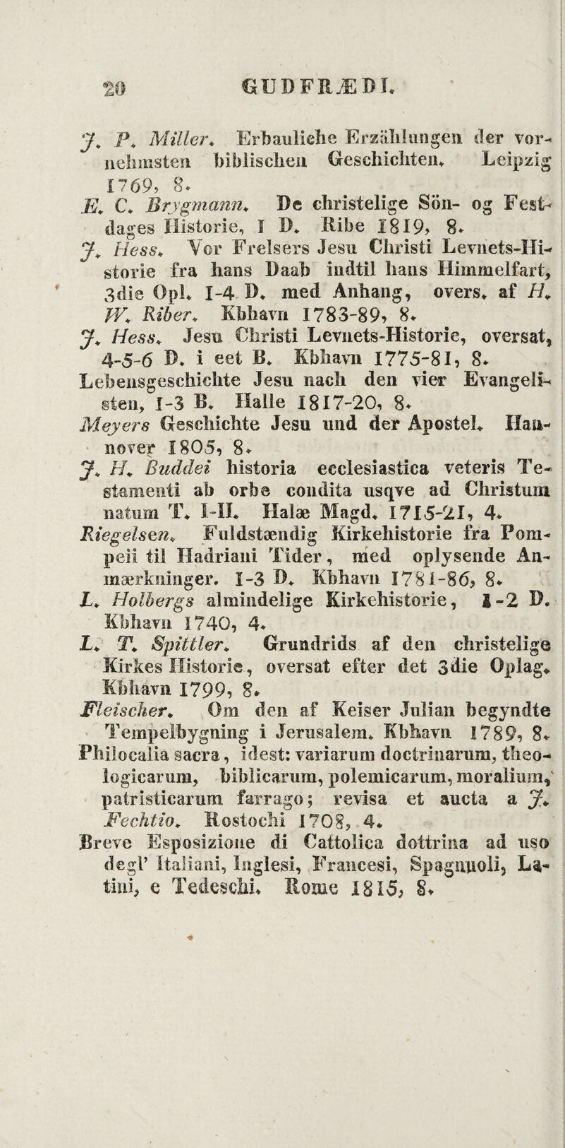 y. /\ Miller. Erbauliehe Erzahlungen der vor- nehmsten biblischen Geschichten* Leipzig Í769, 8. E. C* Brygmann. De christelige Sön- og Fest¬ dages Historie, í D. Ribe 1819, 8* y\ Hess* Vor Frelsers Jesu Christi Levnets-Hi¬ storie fra lians Daab indtil hans Himmelfart, 3die OpL 1-4 IL med Anhang, overs* af H. TV. Riber. Kb Si avn 1783-89, 8. y. Hess. Jesu Christi Levnets-Historie, oversat, 4-5-6 D. i eet 13. Kb bavn 1775*81, 8* Lehensgeschichte Jesu nach den vier Evangeli¬ sten, 1-3 S* ílalle 1817-20, 8* Meyers Gesehichte Jesu und der Apostel* Han¬ nover 1805, 8* J. H. Buddei historia eeclesiastica veteris Te- stamenti ab orbe condita usqve ad Christum natiim T* Í-IÍ* Halæ Magd* 1715-21, 4* Riegelsvn* Fuldstændig Kirkehistorie fra Pom¬ pen til Hadriani Tider, med oplysende An¬ mærkninger. 1-3 D* Kbhavn 1781-86, 8* L. Holbergs almindelige Kirkehistorie, 1-2 D. Kbhavn 1740, 4- L. T. Spittler. Grundrids af den christelige Kirkes Historie, oversat efter det 3die Oplag* Kbhavn 1799, 8* Eleischer. Om den af Keiser Julian begyndte Tempelbygning i Jerusalem. Kbhavn 1789, 8* Philocalia sacra, idest: variarum doctrinarum, theo- logicarum, hiblicarum, polemicarum, moralium,' patristiearum farrago; revisa et aucta a y* Fechtio. Rostochi 1708, 4* Breve Esposizione di Cattolica dottrina ad uso de gi’ Italiani, Inglesi, Francesi, Spagmioli5 La- tini, e Tedeschi* Home 1815, §♦ ♦
