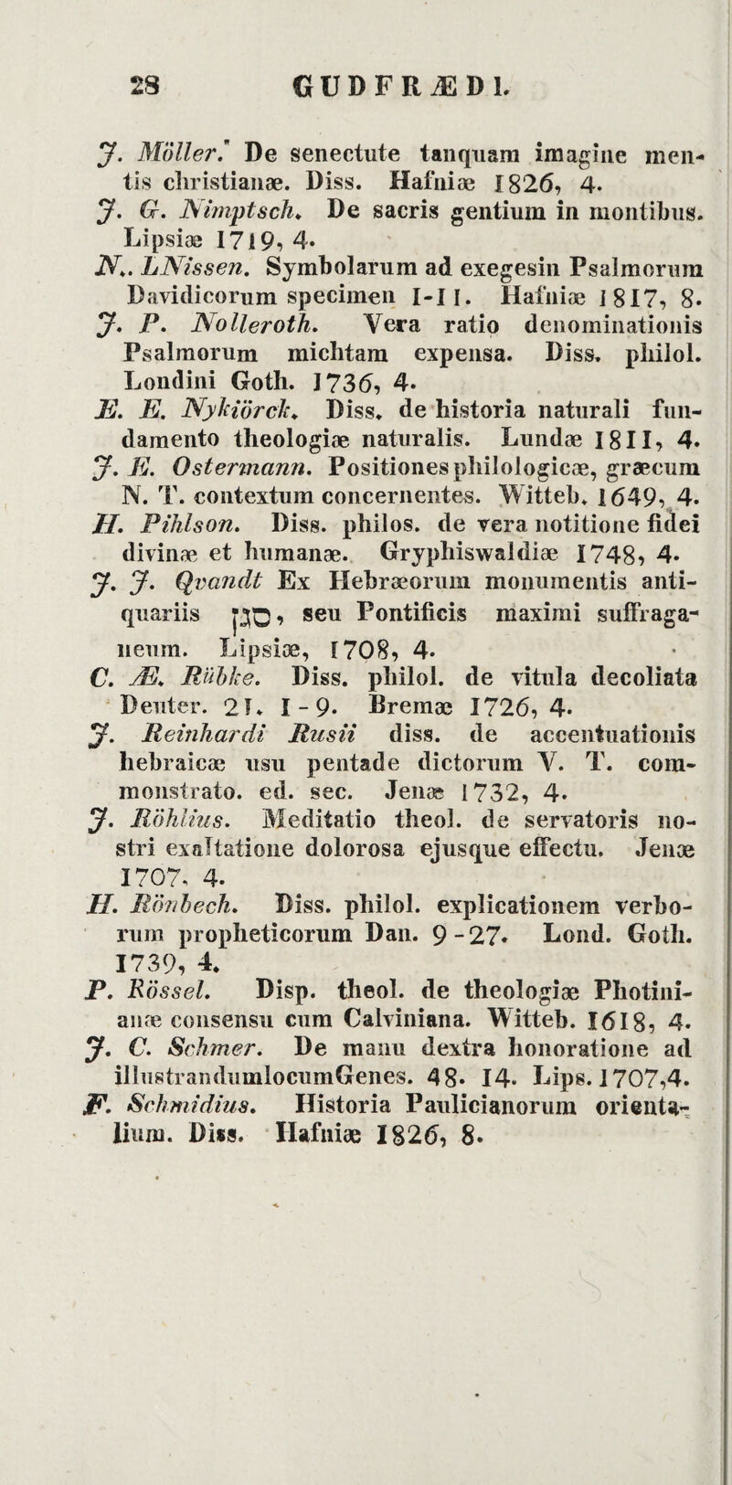 J. Moller.9 De senectute tanquam imagine men- tis christianæ. Diss. Hafniæ 1826, 4. J. G. Nimptsch* De sacris gentiuin in montibus. Lipsiæ I7i9, 4* N\. LNissen. Symbolarum ad exegesin Psalmorum Davidicorum specimen I-Ii. Hafniæ 1817, 8* J. P. Nolieroth. Vera ratio denominationis Psalmorum michtam expensa. Diss. pliilol. Londini Goth. 1736, 4. E. E. Nykiörclt♦ Diss. de historia naturali fun- damento theologiæ naturalis. Lundæ 1811, 4. J. E. Ostermann. Positiones philologicæ, græcum N. T. contextum concernentes. Witteb. 1649, 4. H. Pihlson. Diss. philos. de vera notitione fidei divinæ et humanæ. Gryphiswaldiæ 1748, 4- y. J. Qvatidt Ex Hebræorum monumentis anti- quariis pQ, seu Pontificis maximi suffraga- neum. Lipsiæ, 1708, 4. C. Æ. Rubke. Diss. pliilol. de vitula decoliata Denter. 21. 1-9* Dremæ 1726,4* y. Reinhardt Rnsii diss. de accentuationis hebraicæ usu pentade dictorum V. T. com- monstrato. ed. sec. Jenæ 1732, 4. y. Röhlius. Meditatio theol. de servatoris no- stri exaltatione dolorosa ejusque eifectu. Jenæ 1707. 4* H. Rör/bech. Diss. philol. explicationem verbo- rum propheticorum Dan. 9-27* Lond. Goth. 1739, 4. P. Rosset. Disp. theol. de theologiæ Photini- anæ consensu cum Calviniana. Witteb. 1618, 4* y. C. Schmer. De manu dextra honoratione ad illustrandumlocumGenes. 48* 14- Lips. 1707,4. F. Schmidius. Historia Paulicianorum orienta- lium. Diss. Hafniæ 1826, 8.