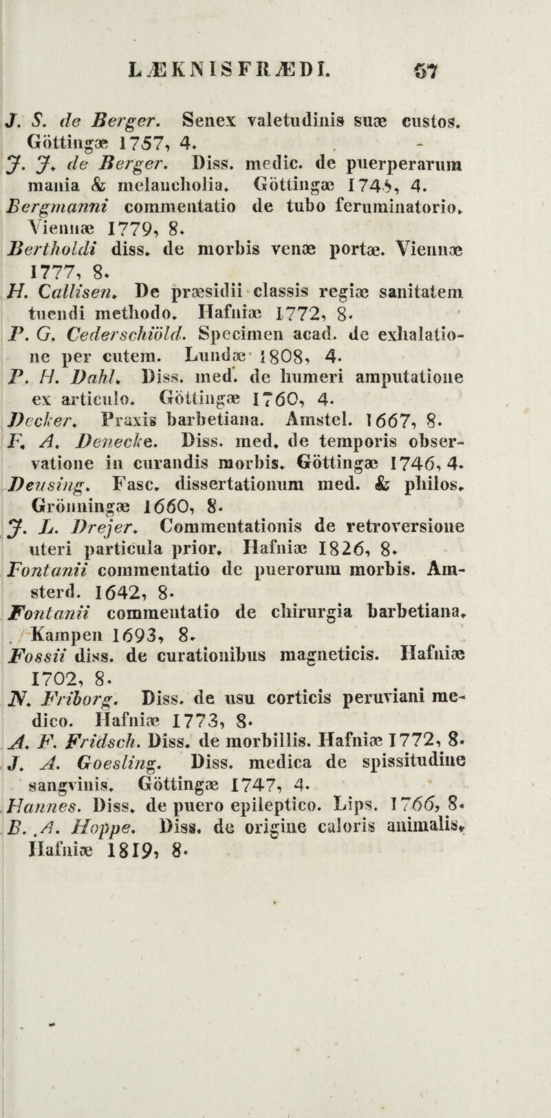 J. S. de Berger. Senex valetudinis suæ custos. Göttingæ 1757, 4* j. j. de Berger. Diss. medie, de puerperarnra mania & melaneholia. Göttingæ i 745, 4. Bergmanni commeutatio de tubo fermninatorio. Viennæ 1779, 8* Bertholdi diss. de morbis venæ portæ. Viennæ 1777, 8* H. Gallisen, De præsidii classis regiæ sanitatem tnendi methodo. Hafniæ 1772, 8« P. G. Cederschwld. Specimen acad. de exliaiatio- ne per cutern. Londæ i 808, 4* P. H. Dahl. Diss. med. de liumeri ampntaiione ex artienlo. Gotlingæ 1760, 4- J)ecf< er. Praxis barbetiana. Amstel. 1667, 8* F. A. Deiiecke. Diss. med. de temporis obser- vatione in curandis morbis. Göttingæ 1746,4* Beusing. Fase. dissertationnm med. & pliilos. Grönningæ 1660, 8* J. L. Drej er. Commentationis de retroversione uteri particula prior. Hafniæ 1826, 8* Fontanii commentatio de puerorum morbis. Arn- sterd. 1642, 8* Fontanii commentatio de cliirurgia barbetiana. Kampen 1693, 8* Fossii diss. de curationibus magneticis. Hafniæ 1702, 8* N. Friborg. Diss. de usu corticis peruviani me- dico. Hafniæ 1773, 8* A. F. Fridsch. Diss. de morbillis. Hafniæ 1772, 8* J. A. Goeslijig. Diss. medica de spissitudine sangvinis. Gbttingæ 1747, 4* Hannes. Diss. de pnero epiieptico. Lips. 1766, 8« B. ,A- Hoppe. Diss. de origine caloris animalisv Hafniæ 1819? 8* \